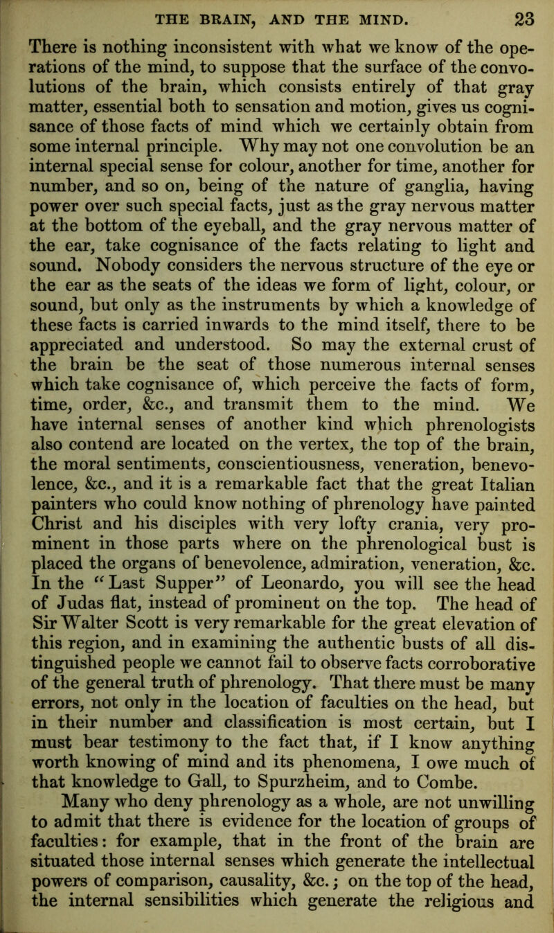 There is nothing inconsistent with what we know of the ope- rations of the mind, to suppose that the surface of the convo- lutions of the brain, which consists entirely of that gray matter, essential both to sensation and motion, gives us cogni- sance of those facts of mind which we certainly obtain from some internal principle. Why may not one convolution be an internal special sense for colour, another for time, another for number, and so on, being of the nature of ganglia, having power over such special facts, just as the gray nervous matter at the bottom of the eyeball, and the gray nervous matter of the ear, take cognisance of the facts relating to light and sound. Nobody considers the nervous structure of the eye or the ear as the seats of the ideas we form of light, colour, or sound, but only as the instruments by which a knowledge of these facts is carried inwards to the mind itself, there to be appreciated and understood. So may the external crust of the brain be the seat of those numerous internal senses which take cognisance of, which perceive the facts of form, time, order, &c., and transmit them to the mind. We have internal senses of another kind which phrenologists also contend are located on the vertex, the top of the brain, the moral sentiments, conscientiousness, veneration, benevo- lence, &c., and it is a remarkable fact that the great Italian painters who could know nothing of phrenology have painted Christ and his disciples with very lofty crania, very pro- minent in those parts where on the phrenological bust is placed the organs of benevolence, admiration, veneration, &c. In the ^^Last Supper^’ of Leonardo, you will see the head of Judas flat, instead of prominent on the top. The head of Sir Walter Scott is very remarkable for the great elevation of this region, and in examining the authentic busts of all dis- tinguished people we cannot fail to observe facts corroborative of the general truth of phrenology. That there must be many errors, not only in the location of faculties on the head, but in their number and classification is most certain, but I must bear testimony to the fact that, if I know anything worth knowing of mind and its phenomena, I owe much of that knowledge to Gall, to Spurzheim, and to Combe. I Many who deny phrenology as a whole, are not unwilling I to admit that there is evidence for the location of groups of 1 faculties: for example, that in the front of the brain are situated those internal senses which generate the intellectual powers of comparison, causality, &c.; on the top of the head, the internal sensibilities which generate the religious and