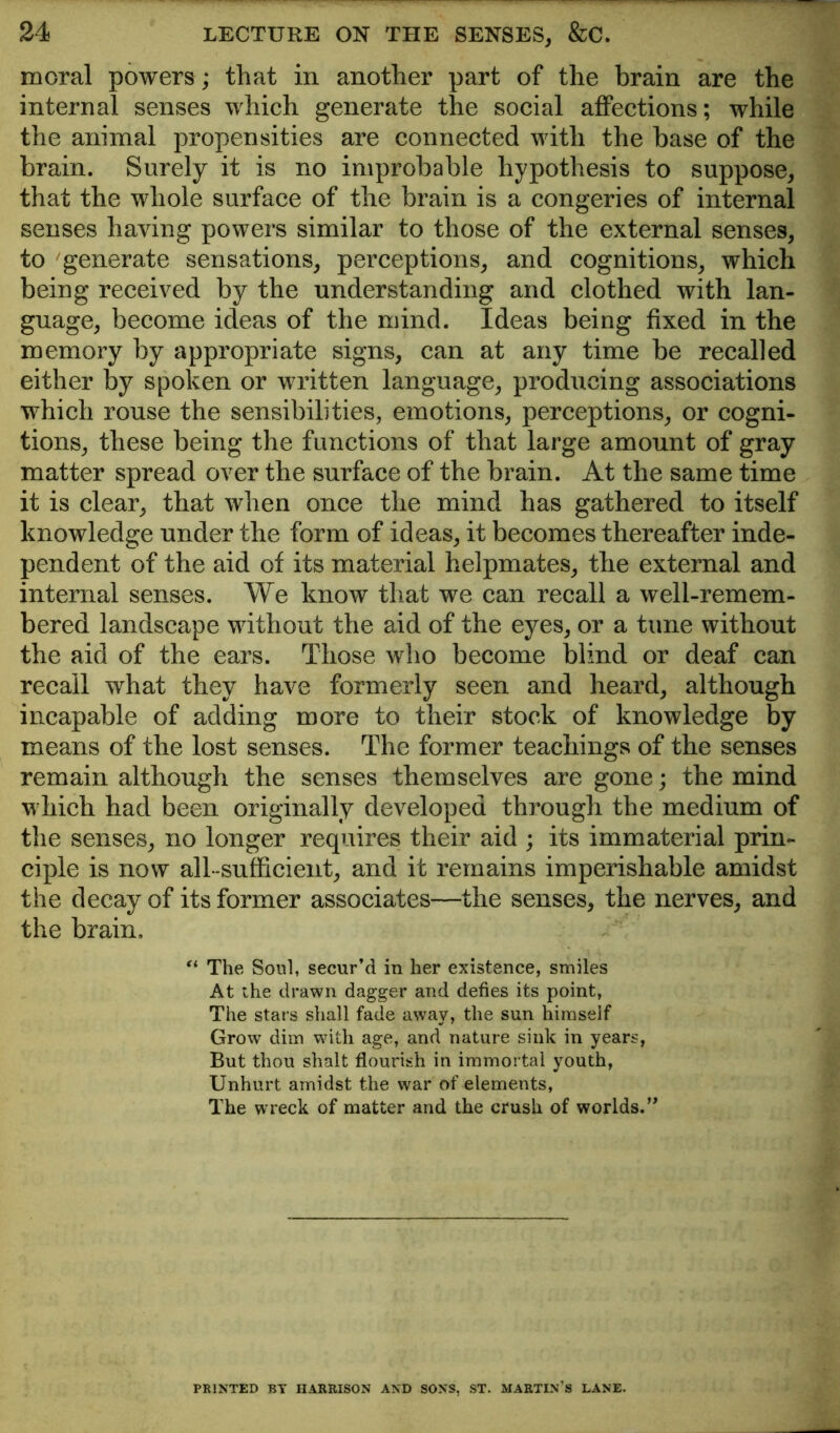 moral powers; that in another part of the brain are the internal senses which generate the social affections; while the animal propensities are connected with the base of the brain. Surely it is no improbable hypothesis to suppose, that the whole surface of the brain is a congeries of internal senses having powers similar to those of the external senses, to generate sensations, perceptions, and cognitions, which being received by the understanding and clothed with lan- guage, become ideas of the mind. Ideas being fixed in the memory by appropriate signs, can at any time be recalled either by spoken or written language, producing associations which rouse the sensibilities, emotions, perceptions, or cogni- tions, these being the functions of that large amount of gray matter spread over the surface of the brain. At the same time it is clear, that when once the mind has gathered to itself knowledge under the form of ideas, it becomes thereafter inde- pendent of the aid of its material helpmates, the external and internal senses. We know that we can recall a well-remem- bered landscape without the aid of the eyes, or a tune without the aid of the ears. Those who become blind or deaf can recall what they have formerly seen and heard, although incapable of adding more to their stock of knowledge by means of the lost senses. The former teachings of the senses remain although the senses themselves are gone; the mind which had been originally developed through the medium of the senses, no longer requires their aid ; its immaterial prin- ciple is now all-sufficient, and it remains imperishable amidst the decay of its former associates—the senses, the nerves, and the brain. The Soul, secur’d in her existence, smiles At the drawn dagger and defies its point, The stars shall fade away, the sun himself Grow dim with age, and nature sink in years, But thou shalt flourish in immortal youth, Unhurt amidst the war of elements, The wreck of matter and the crush of worlds.’^ PRINTED BY HARRISON AND SONS, ST. MARTIN'S LANE.