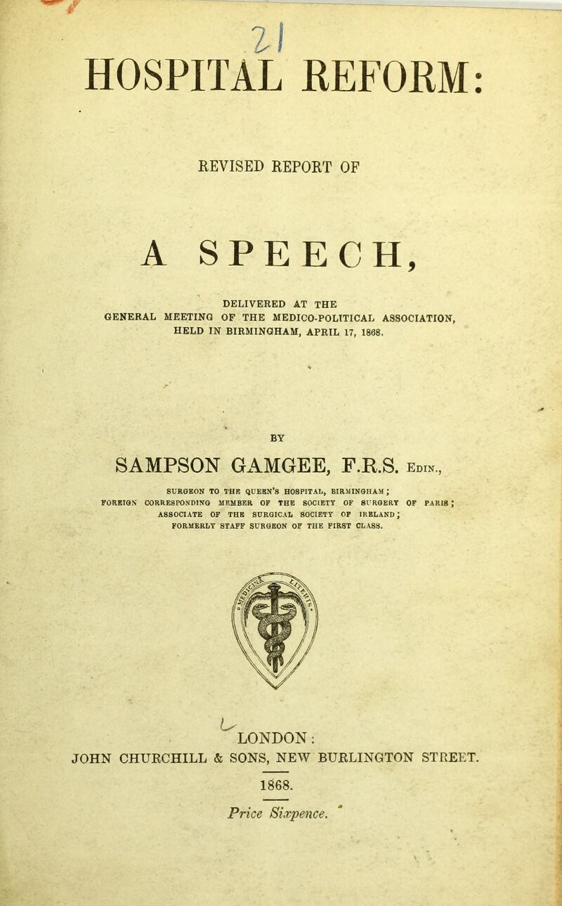 21 HOSPITAL REFORM: REVISED REPORT OF A SPEECH, DELIVERED AT THE GENERAL MEETING OP THE MEDICO-POLITICAL ASSOCIATION, HELD IN BIRMINGHAM, APRIL 17, 1868. BY SAMPSON GAMGEE, F.R.S. edw, SURGEON TO THE QUEEN’S HOSPITAL, BIRMINGHAM ; FOREIGN CORRESPONDING MEMBER OF THE SOCIETY OF SURGERY OF PARIS J ASSOCIATE OF THE SURGICAL SOCIETY OF IRELAND; FORMERLY STAFF SURGEON OF THE FIRST CLASS. u LONDON: JOHN CHURCHILL & SONS, NEW BURLINGTON STREET. 1868. Price Sixpence.