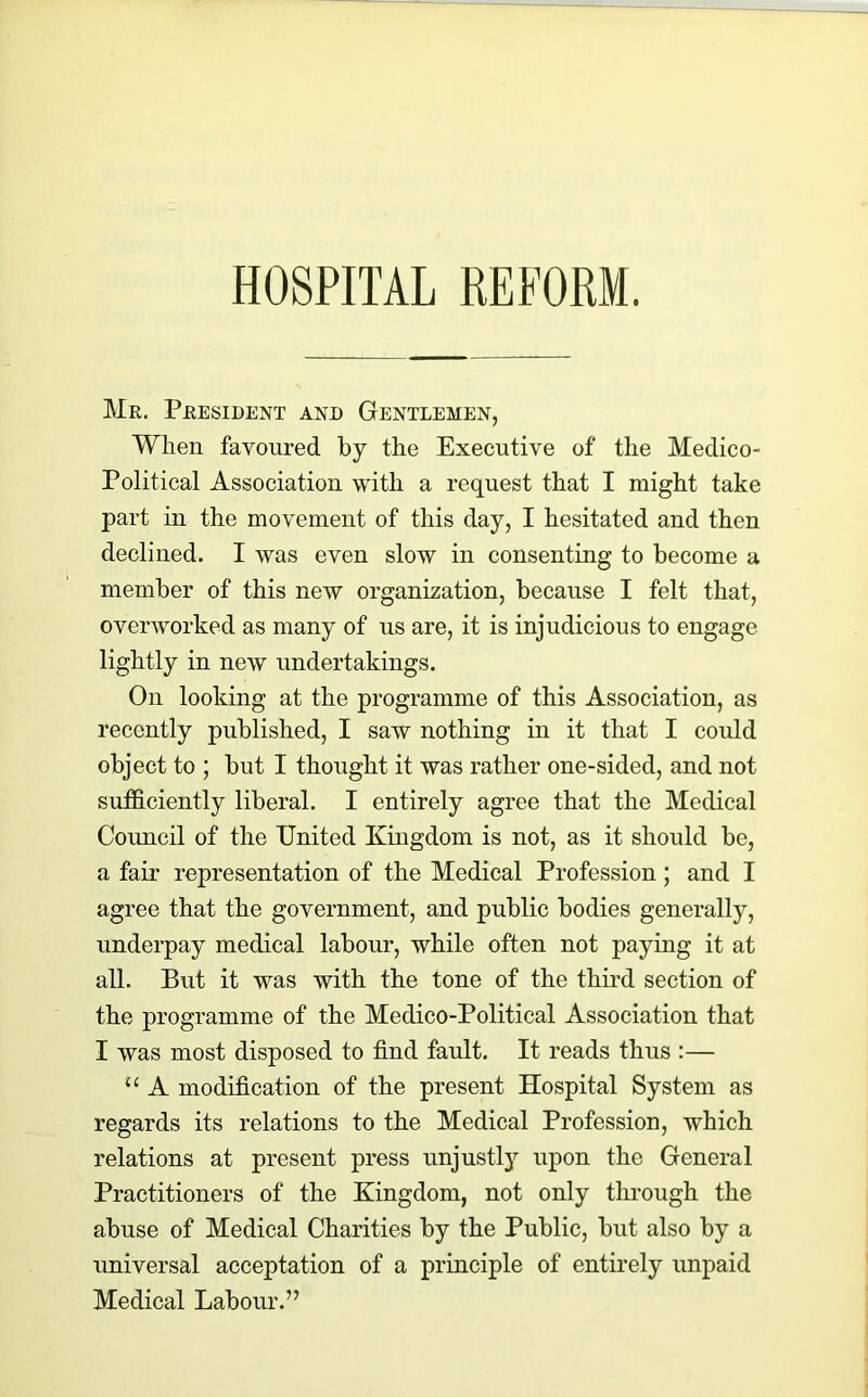 HOSPITAL REFORM. Mr. President and Gentlemen, When favoured by the Executive of the Medico- Political Association with a request that I might take part iu the movement of this day, I hesitated and then declined. I was even slow in consenting to become a member of this new organization, because I felt that, overworked as many of us are, it is injudicious to engage lightly in new undertakings. On looking at the programme of this Association, as recently published, I saw nothing in it that I could object to ; but I thought it was rather one-sided, and not sufficiently liberal. I entirely agree that the Medical Council of the United Kingdom is not, as it should be, a fair representation of the Medical Profession; and I agree that the government, and public bodies generally, underpay medical labour, while often not paying it at all. But it was with the tone of the third section of the programme of the Medico-Political Association that I was most disposed to find fault. It reads thus :— u A modification of the present Hospital System as regards its relations to the Medical Profession, which relations at present press unjustly upon the General Practitioners of the Kingdom, not only through the abuse of Medical Charities by the Public, but also by a universal acceptation of a principle of entirely unpaid Medical Labour.”