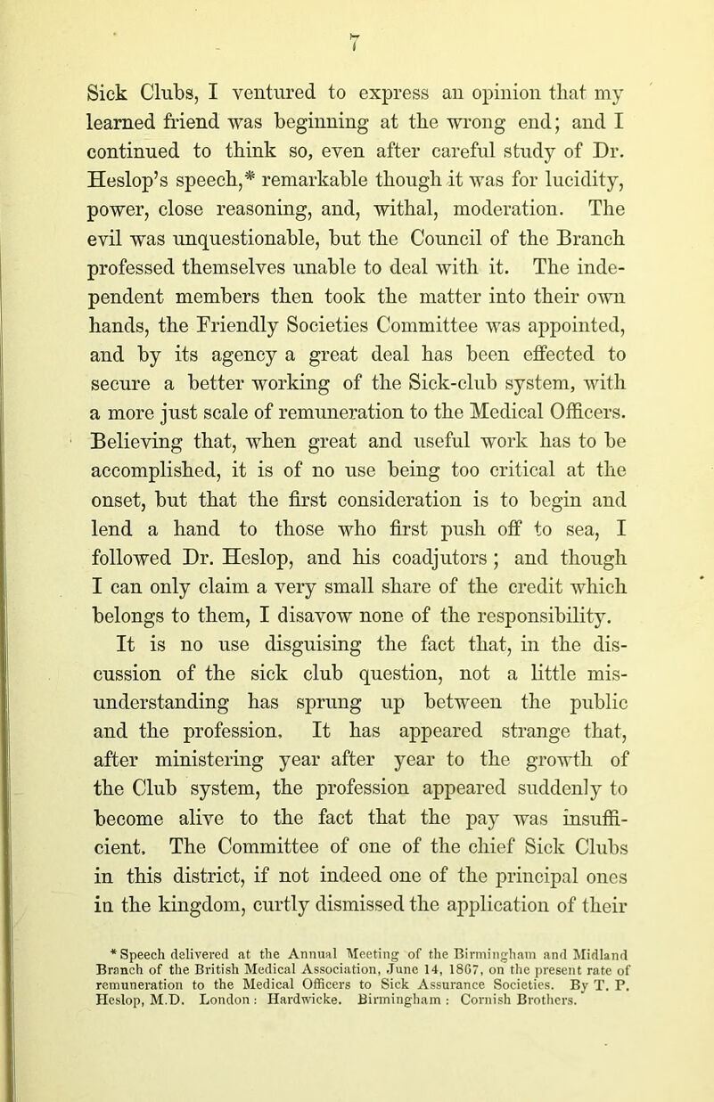 I Sick Clubs, I ventured to express an opinion that my learned friend was beginning at the wrong end; and I continued to think so, even after careful study of Dr. Heslop’s speech,* remarkable though it was for lucidity, power, close reasoning, and, withal, moderation. The evil was unquestionable, but the Council of the Branch professed themselves unable to deal with it. The inde- pendent members then took the matter into their own hands, the Friendly Societies Committee was appointed, and by its agency a great deal has been effected to secure a better working of the Sick-club system, with a more just scale of remuneration to the Medical Officers. Believing that, when great and useful work has to be accomplished, it is of no use being too critical at the onset, but that the first consideration is to begin and lend a hand to those who first push off to sea, I followed Dr. Heslop, and his coadjutors ; and though I can only claim a very small share of the credit which belongs to them, I disavow none of the responsibility. It is no use disguising the fact that, in the dis- cussion of the sick club question, not a little mis- understanding has sprung up between the public and the profession. It has appeared strange that, after ministering year after year to the growth of the Club system, the profession appeared suddenly to become alive to the fact that the pay was insuffi- cient, The Committee of one of the chief Sick Cluhs in this district, if not indeed one of the principal ones in the kingdom, curtly dismissed the application of their * Speech delivered at the Annual Meeting of the Birmingham and Midland Branch of the British Medical Association, June 14, 18G7, on the present rate of remuneration to the Medical Officers to Sick Assurance Societies. By T. P. Heslop, M.D. London : Hardwicke. Birmingham : Cornish Brothers.