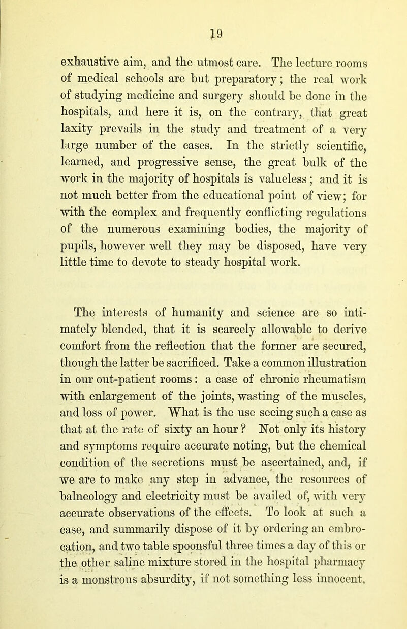 exhaustive aim, and the utmost care. The lecture rooms of medical schools are but preparatory; the real work of studying medicine and surgery should be done in the hospitals, and here it is, on the contrary, that great laxity prevails in the study and treatment of a very large number of the cases. In the strictly scientific, learned, and progressive sense, the great bulk of the work in the majority of hospitals is valueless; and it is not much better from the educational point of view; for with the complex and frequently conflicting regulations of the numerous examining bodies, the majority of pupils, however well they may be disposed, have very little time to devote to steady hospital work. The interests of humanity and science are so inti- mately blended, that it is scarcely allowable to derive comfort from the reflection that the former are secured, though the latter be sacrificed. Take a common illustration in our out-patient rooms: a case of chronic rheumatism with enlargement of the joints, wasting of the muscles, and loss of power. What is the use seeing such a case as that at the rate of sixty an hour? Wot only its history and symptoms require accurate noting, but the chemical condition of the secretions must be ascertained, and, if we are to make any step in advance, the resources of balneology and electricity must be availed of, with very accurate observations of the effects. To look at such a case, and summarily dispose of it by ordering an embro- cation, and two table spoonsful three times a day of this or the other saline mixture stored in the hospital pharmacy is a monstrous absurdity, if not something less innocent.