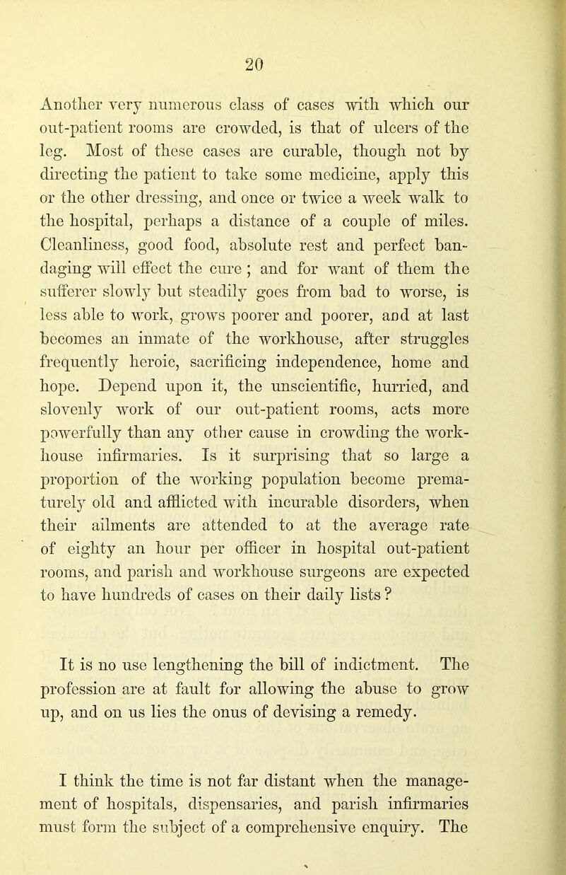 Another very numerous class of cases with which our out-patient rooms are crowded, is that of ulcers of the leg. Most of these cases are curable, though not by directing the patient to take some medicine, apply this or the other dressing, and once or twice a week walk to the hospital, perhaps a distance of a couple of miles. Cleanliness, good food, absolute rest and perfect ban- daging will effect the cure ; and for want of them the sufferer slowly but steadily goes from bad to worse, is less able to work, grows poorer and poorer, and at last becomes an inmate of the workhouse, after struggles frequently heroic, sacrificing independence, home and hope. Depend upon it, the unscientific, hurried, and slovenly work of our out-patient rooms, acts more powerfully than any other cause in crowding the work- house infirmaries. Is it surprising that so large a proportion of the working population become prema- turely old and afflicted with incurable disorders, when their ailments are attended to at the average rate of eighty an hour per officer in hospital out-patient rooms, and parish and workhouse surgeons are expected to have hundreds of cases on their daily lists ? It is no use lengthening the bill of indictment. The profession are at fault for allowing the abuse to grow up, and on us lies the onus of devising a remedy. I think the time is not far distant when the manage- ment of hospitals, dispensaries, and parish infirmaries must form the subject of a comprehensive enquiry. The
