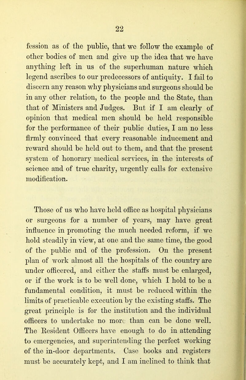 fession as of the public, that we follow the example of other bodies of men and give up the idea that we have anything left in us of the superhuman nature which legend ascribes to our predecessors of antiquity. I fail to discern any reason why physicians and surgeons should be in any other relation, to the people and the State, than that of Ministers and Judges. But if I am clearly of opinion that medical men should be held responsible for the performance of their public duties, I am no less firmly convinced that every reasonable inducement and reward should be held out to them, and that the present system of honorary medical services, in the interests of science and of true charity, urgently calls for extensive modification. Those of us who have held office as hospital physicians or surgeons for a number of years, may have great influence in promoting the much needed reform, if we hold steadily in view, at one and the same time, the good of the public and of the profession. On the present plan of work almost all the hospitals of the country are under officered, and either the staffs must be enlarged, or if the work is to be well done, which I hold to be a fundamental condition, it must be reduced within the limits of practicable execution by the existing staffs. The great principle is for the institution and the individual officers to undertake no more than can be done well. The Resident Officers have enough to do in attending to emergencies, and superintending the perfect working of the in-door departments. Case books and registers must be accurately kept, and I am inclined to think that