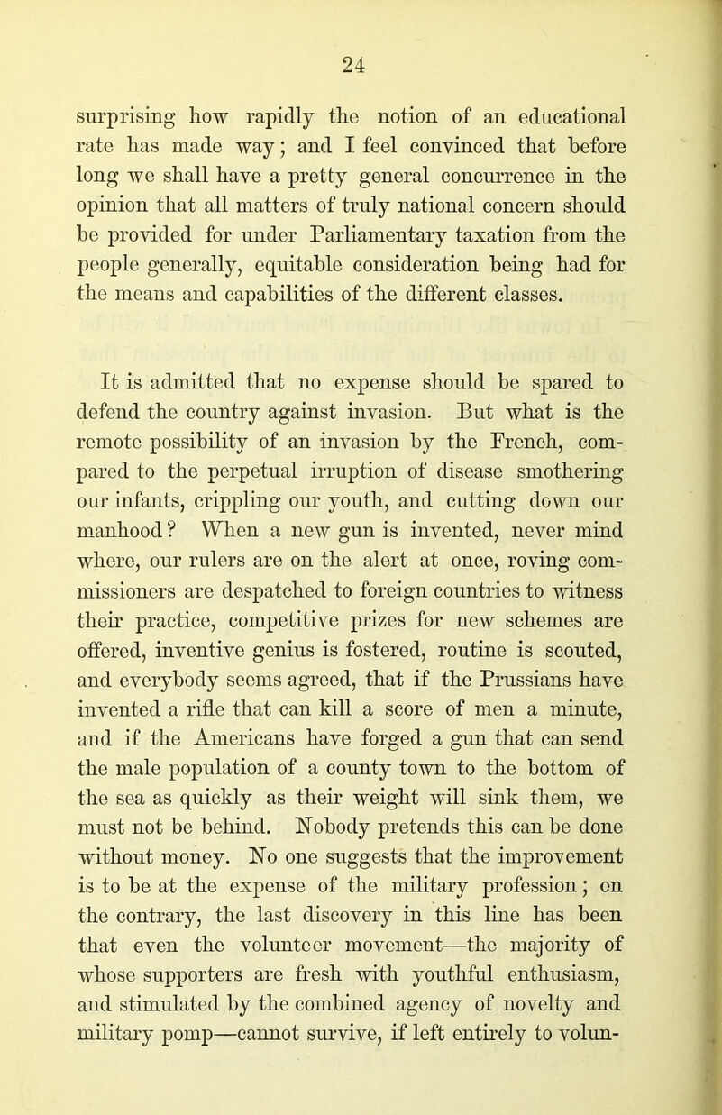 surprising how rapidly the notion of an educational rate has made way; and I feel convinced that before long Ave shall have a pretty general concurrence in the opinion that all matters of truly national concern should be provided for under Parliamentary taxation from the people generally, equitable consideration being had for the means and capabilities of the different classes. It is admitted that no expense should be spared to defend the country against invasion. But Avhat is the remote possibility of an invasion by the French, com- pared to the perpetual irruption of disease smothering our infants, crippling our youth, and cutting down our manhood ? When a neAV gun is invented, never mind where, our rulers are on the alert at once, roving com- missioners are despatched to foreign countries to witness their practice, competitive prizes for neAV schemes are offered, inventive genius is fostered, routine is scouted, and everybody seems agreed, that if the Prussians have invented a rifle that can kill a score of men a minute, and if the Americans have forged a gun that can send the male population of a county town to the bottom of the sea as quickly as their weight will sink them, we must not he behind. Nobody pretends this can be done Avithout money. No one suggests that the improvement is to be at the expense of the military profession; on the contrary, the last discovery in this line has been that even the volunteer movement—the majority of whose supporters are fresh with youthful enthusiasm, and stimulated by the combined agency of novelty and military pomp—cannot survive, if left entirely to volun-