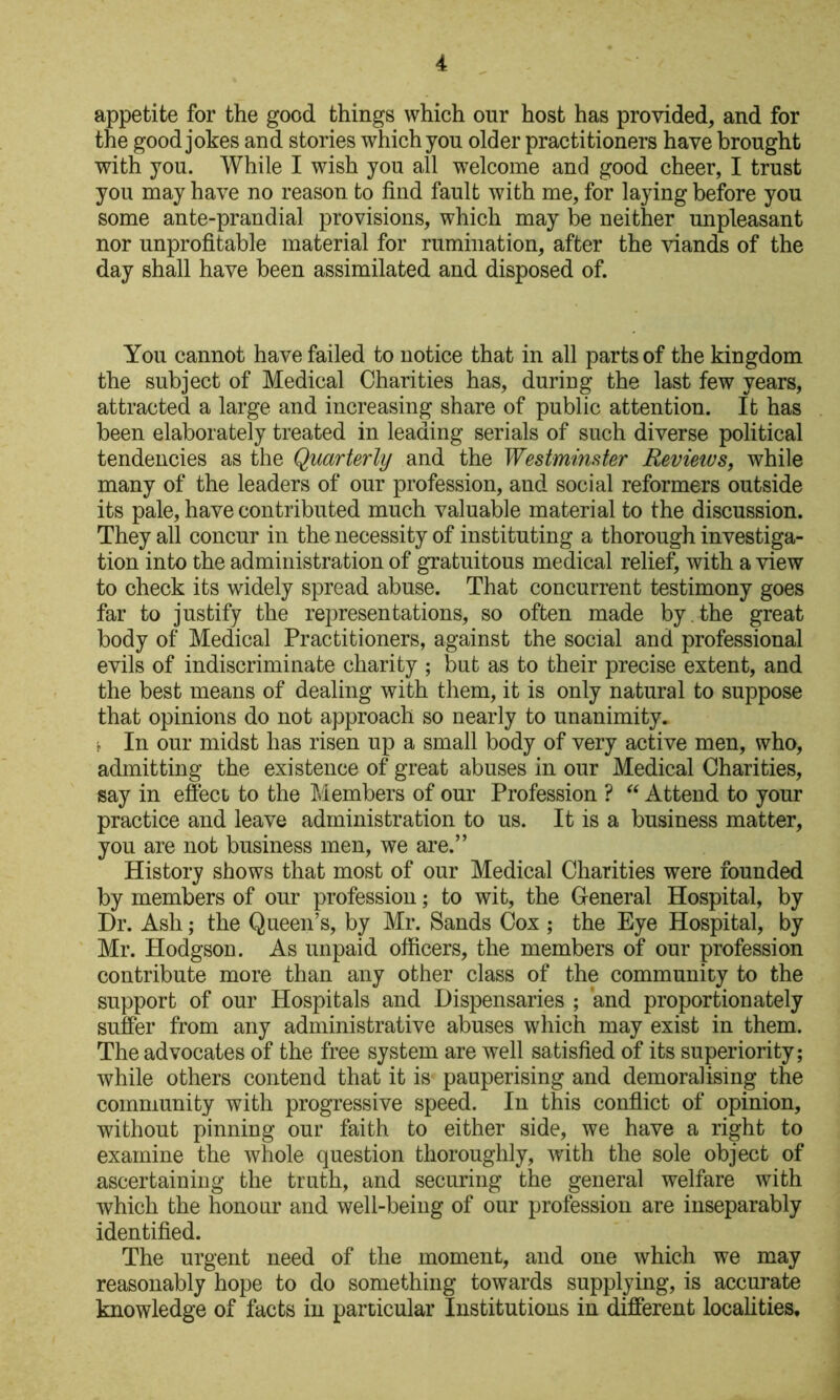 appetite for the good things which our host has provided, and for the good jokes and stories which you older practitioners have brought with you. While I wish you all welcome and good cheer, I trust you may have no reason to find fault with me, for laying before you some ante-prandial provisions, which may be neither unpleasant nor unprofitable material for rumination, after the viands of the day shall have been assimilated and disposed of. You cannot have failed to notice that in all parts of the kingdom the subject of Medical Charities has, during the last few years, attracted a large and increasing share of public attention. It has been elaborately treated in leading serials of such diverse political tendencies as the Quarterly and the Westminster Reviews, while many of the leaders of our profession, and social reformers outside its pale, have contributed much valuable material to the discussion. They all concur in the necessity of instituting a thorough investiga- tion into the administration of gratuitous medical relief, with a view to check its widely spread abuse. That concurrent testimony goes far to justify the representations, so often made by , the great body of Medical Practitioners, against the social and professional evils of indiscriminate charity ; but as to their precise extent, and the best means of dealing with them, it is only natural to suppose that opinions do not approach so nearly to unanimity, j In our midst has risen up a small body of very active men, who, admitting the existence of great abuses in our Medical Charities, say in effect to the Members of our Profession ? Attend to your practice and leave administration to us. It is a business matter, you are not business men, we are.” History shows that most of our Medical Charities were founded by members of our profession; to wit, the General Hospital, by Dr. Ash; the Queen’s, by Mr. Sands Cox ; the Eye Hospital, by Mr. Hodgson. As unpaid officers, the members of our profession contribute more than any other class of the community to the support of our Hospitals and Dispensaries ; and proportionately suffer from any administrative abuses which may exist in them. The advocates of the free system are well satisfied of its superiority; while others contend that it is pauperising and demoralising the community with progressive speed. In this conflict of opinion, without pinning our faith to either side, we have a right to examine the whole question thoroughly, with the sole object of ascertaining the truth, and securing the general welfare with which the honour and well-being of our profession are inseparably identified. The urgent need of the moment, and one which we may reasonably hope to do something towards supplying, is accurate knowledge of facts in particular Institutions in different localities.