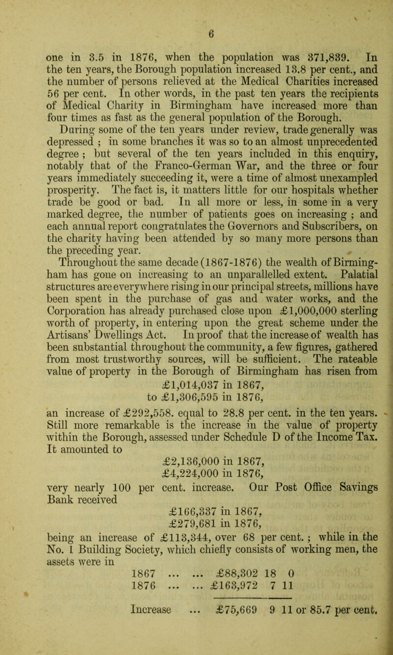 one in 3.5 in 1876, when the population was 371,839. In the ten years, the Borough population increased 13.8 per cent., and the number of persons relieved at the Medical Charities increased 56 per cent. In other words, in the past ten years the recipients of Medical Charity in Birmingham have increased more than four times as fast as the general population of the Borough. Daring some of the ten years under review, trade generally was depressed ; in some branches it was so to an almost unprecedented degree ; but several of the ten years included in this enquiry, notably that of the Franco-Cerman War, and the three or four years immediately succeeding it, were a time of almost unexampled prosperity. The fact is, it matters little for our hospitals whether trade be good or bad. In all more or less, in some in a very marked degree, the number of patients goes on increasing ; and each annual report congratulates the Governors and Subscribers, on the charity having been attended by so many more persons than the preceding year. Throughout the same decade (1867-1876) the wealth of Birming- ham has gone on increasing to an unparallelled extent. Palatial structures are everywhere rising in our principal streets, millions have been spent in the purchase of gas and water works, and the Corporation has already purchased close upon £1,000,000 sterling worth of property, in entering upon the great scheme under the Ai’tisans’ Dwellings Act. In proof that the increase of wealth has been substantial throughout the community, a few figures, gathered from most trustworthy sources, will be sufficient. The rateable value of property in the Borough of Birmingham has risen from £1,014,037 in 1867, to £1,306,595 in 1876, an increase of £292,558. equal to 28.8 per cent, in the ten years. - Still more remarkable is the increase in the value of property within the Borough, assessed under Schedule D of the Income Tax. It amounted to £2,136,000 in 1867, £4,224,000 ill 1876, very nearly 100 per cent, increase. Our Post Oflice Savings Bank received £166,337 in 1867, £279,681 in 1876, being an increase of £113,344, over 68 per cent.; while in the No. 1 Building Society, which chiefiy consists of working men, the assets were in 1867 £88,302 18 0 1876 £163,972 7 11 Increase ... £75,669 9 11 or 85.7 per cent* I