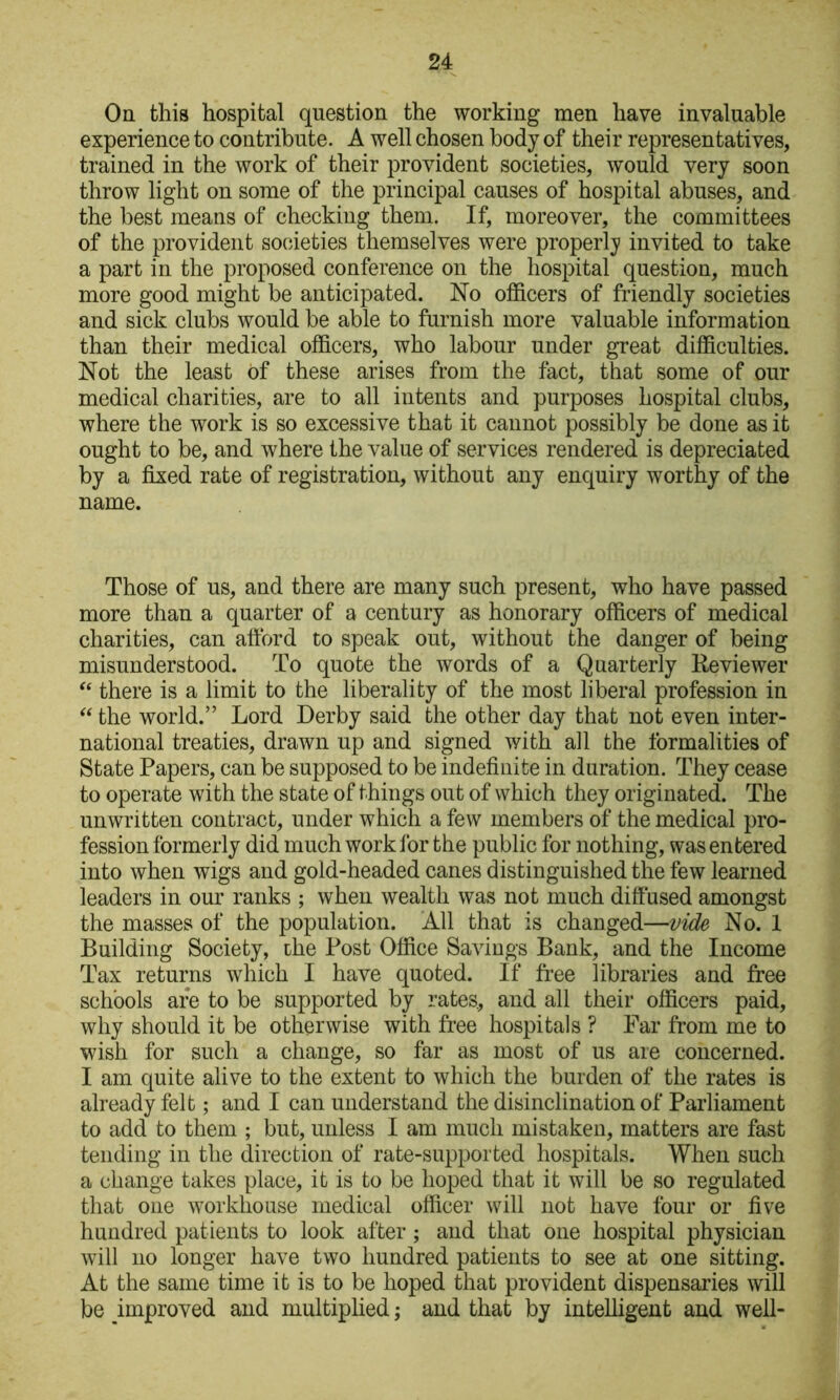 Oq this hospital question the working men have invaluable experience to contribute. A well chosen body of their representatives, trained in the work of their provident societies, would very soon throw light on some of the principal causes of hospital abuses, and the best means of checking them. If, moreover, the committees of the provident societies themselves were proper!}’ invited to take a part in the proposed conference on the hospital question, much more good might be anticipated. No officers of friendly societies and sick clubs would be able to furnish more valuable information than their medical officers, who labour under great difficulties. Not the least of these arises from the fact, that some of our medical charities, are to all intents and purposes hospital clubs, where the work is so excessive that it cannot possibly be done as it ought to be, and where the value of services rendered is depreciated by a fixed rate of registration, without any enquiry worthy of the name. Those of us, and there are many such present, who have passed more than a quarter of a century as honorary officers of medical charities, can afford to speak out, without the danger of being misunderstood. To quote the words of a Quarterly Keviewer there is a limit to the liberality of the most liberal profession in the world.” Lord Derby said the other day that not even inter- national treaties, drawn up and signed with all the formalities of State Papers, can be supposed to be indefinite in duration. They cease to operate with the state of things out of which they originated. The unwritten contract, under which a few members of the medical pro- fession formerly did much work for the public for nothing, was entered into when wigs and gold-headed canes distinguished the few learned leaders in our ranks ; when wealth was not much diffused amongst the masses of the population. All that is changed—vide No. 1 Building Society, the Post Office Savings Bank, and the Income Tax returns which I have quoted. If free libraries and free schools are to be supported by rates, and all their officers paid, why should it be otherwise with free hospitals ? Far from me to wish for such a change, so far as most of us are concerned. I am quite alive to the extent to which the burden of the rates is already felt; and I can understand the disinclination of Parliament to add to them ; but, unless I am much mistaken, matters are fast tending in the direction of rate-supported hospitals. When such a change takes place, it is to be hoped that it will be so regulated that one workhouse medical officer will not have four or five hundred patients to look after; and that one hospital physician will no longer have two hundred patients to see at one sitting. At the same time it is to be hoped that provident dispensaries will be improved and multiplied; and that by intelligent and well-