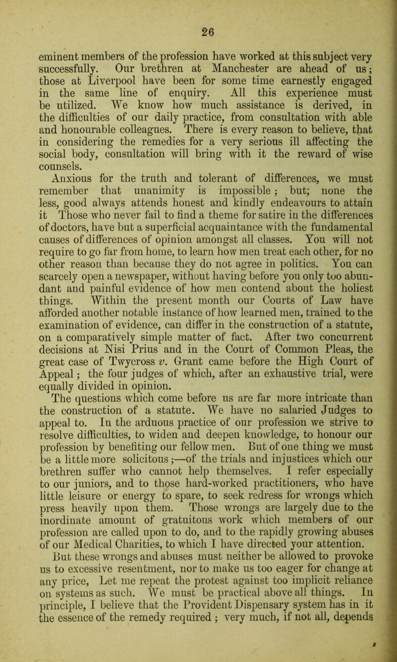 eminent members of the profession have worked at this subject very successfully. Our brethren at Manchester are ahead of us; those at Liverpool have been for some time earnestly engaged in the same line of enquiry. All this experience must be utilized. We know how much assistance is derived, in the difficulties of our daily practice, from consultation with able and honourable colleagues. There is every reason to believe, that in considering the remedies for a very serious ill affecting the social body, consultation will bring with it the reward of wise counsels. Anxious for the truth and tolerant of differences, we must remember that unanimity is impossible ; but; none the less, good always attends honest and kindly endeavours to attain it Those who never fail to find a theme for satire in the differences of doctors, have but a superficial acquaintance with the fundamental causes of differences of opinion amongst all classes. You will not require to go far from home, to learn how men treat each other, for no other reason than because they do not agree in politics. You can scarcely open a newspaper, without having before you only too abun- dant and painful evidence of how men contend about the holiest things. Within the present month our Courts of Law have afforded another notable instance of how learned men, trained to the examination of evidence, can differ in the construction of a statute, on a comparatively simple matter of fact. After two concurrent decisions at Msi Prius and in the Court of Common Pleas, the great case of Twycross v. Grant came before the High Court of Appeal; the four judges of which, after an exhaustive trial, were equally divided in opinion. The questions which come before us are far more intricate than the construction of a statute. We have no salaried Judges to appeal to. In the arduous practice of our profession we strive to resolve difficulties, to widen and deepen knowledge, to honour our profession by benefiting our fellow men. But of one thing we must be a little more solicitous;—of the trials and injustices which our bi-ethren sufier who cannot help themselves. I refer especially to our juniors, and to those hard-worked practitioners, who have little leisure or energy to spare, to seek redress for wrongs which press heavily upon them. Those wrongs are largely due to the inordinate amount of gratuitous work which members of our profession are called upon to do, and to the rapidly growing abuses of our Medical Charities, to which I have directed your attention. But these wrongs and abuses must neither be allowed to provoke us to excessive resentment, nor to make us too eager for change at any price, Let me repeat the protest against too implicit reliance on systems as such. We must be practical above all things. In principle, I believe that the Provident Dispensary system has in it the essence of the remedy required ; very much, if not all, depends