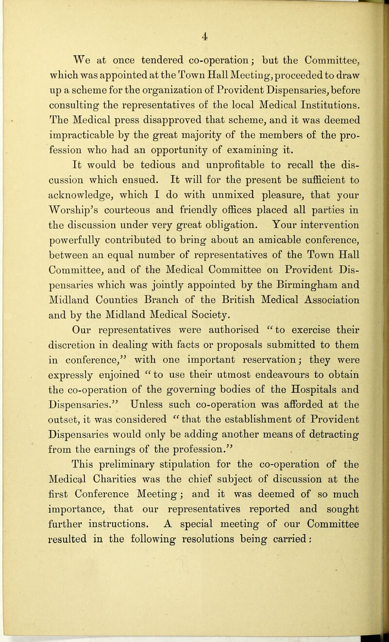 We at once tendered co-operation; but the Committee, which was appointed at the Town Hall Meeting, proceeded to draw up a scheme for the organization of Provident Dispensaries, before consulting the representatives of the local Medical Institutions. The Medical press disapproved that scheme, and it was deemed impracticable by the great majority of the members of the pro- fession who had an opportunity of examining it. It would be tedious and unprofitable to recall the dis- cussion which ensued. It will for the present be sufficient to acknowledge, which I do with unmixed pleasure, that your Worship’s courteous and friendly offices placed all parties in the discussion under very great obligation. Your intervention powerfully contributed to bring about an amicable conference, between an equal number of representatives of the Town Hall Committee, and of the Medical Committee on Provident Dis- pensaries which was jointly appointed by the Birmingham and Midland Counties Branch of the British Medical Association and by the Midland Medical Society. Our representatives were authorised “to exercise their discretion in dealing with facts or proposals submitted to them in conference,” with one important reservation; they were expressly enjoined “ to use their utmost endeavours to obtain the co-operation of the governing bodies of the Hospitals and Dispensaries.” Unless such co-operation was afforded at the outset, it was considered “ that the establishment of Provident Dispensaries would only be adding another means of detracting from the earnings of the profession.” This preliminary stipulation for the co-operation of the Medical Charities was the chief subject of discussion at the first Conference Meeting; and it was deemed of so much importance, that our representatives reported and sought further instructions. A special meeting of our Committee resulted in the following resolutions being carried: