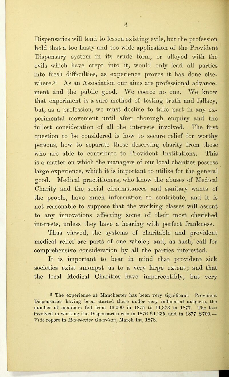 Dispensaries will tend to lessen existing evils, but the profession hold that a too hasty and too wide application of the Provident Dispensary system in its crude form, or alloyed with the evils which have crept into it, would only lead all parties into fresh difficulties, as experience proves it has done else- where.* As an Association our aims are professional advance- ment and the public good. We coerce no one. We know that experiment is a sure method of testing truth and fallacy, but, as a profession, we must decline to take part in any ex- perimental movement until after thorough enquiry and the fullest consideration of all the interests involved. The first question to be considered is how to secure relief for worthy persons, how to separate those deserving charity from those who are able to contribute to Provident Institutions. This is a matter on which the managers of our local charities possess large experience, which it is important to utilize for the general good. Medical practitioners, who know the abuses of Medical Charity and the social circumstances and sanitaiy wants of the people, have much information to contribute, and it is not reasonable to suppose that the working classes will assent to any innovations affecting some of their most cherished interests, unless they have a hearing with perfect frankness. Thus viewed, the systems of charitable and provident medical relief are parts of one whole; and, as such, call for comprehensive consideration by all the parties interested. It is important to bear in mind that provident sick societies exist amongst us to a very large extent; and that the local Medical Charities have imperceptibly, but very * Tlie experience at Manchester has been very significant. Provident Dispensaries having been started there under very influential auspices, the number of members fell from 16,000 in 1875 to 11,373 in 1877. The loss involved in working the Dispensaries was in 1876 £1,235, and in 1877 £700.— Vide report in Manchester Guardian, March 1st, 1878.