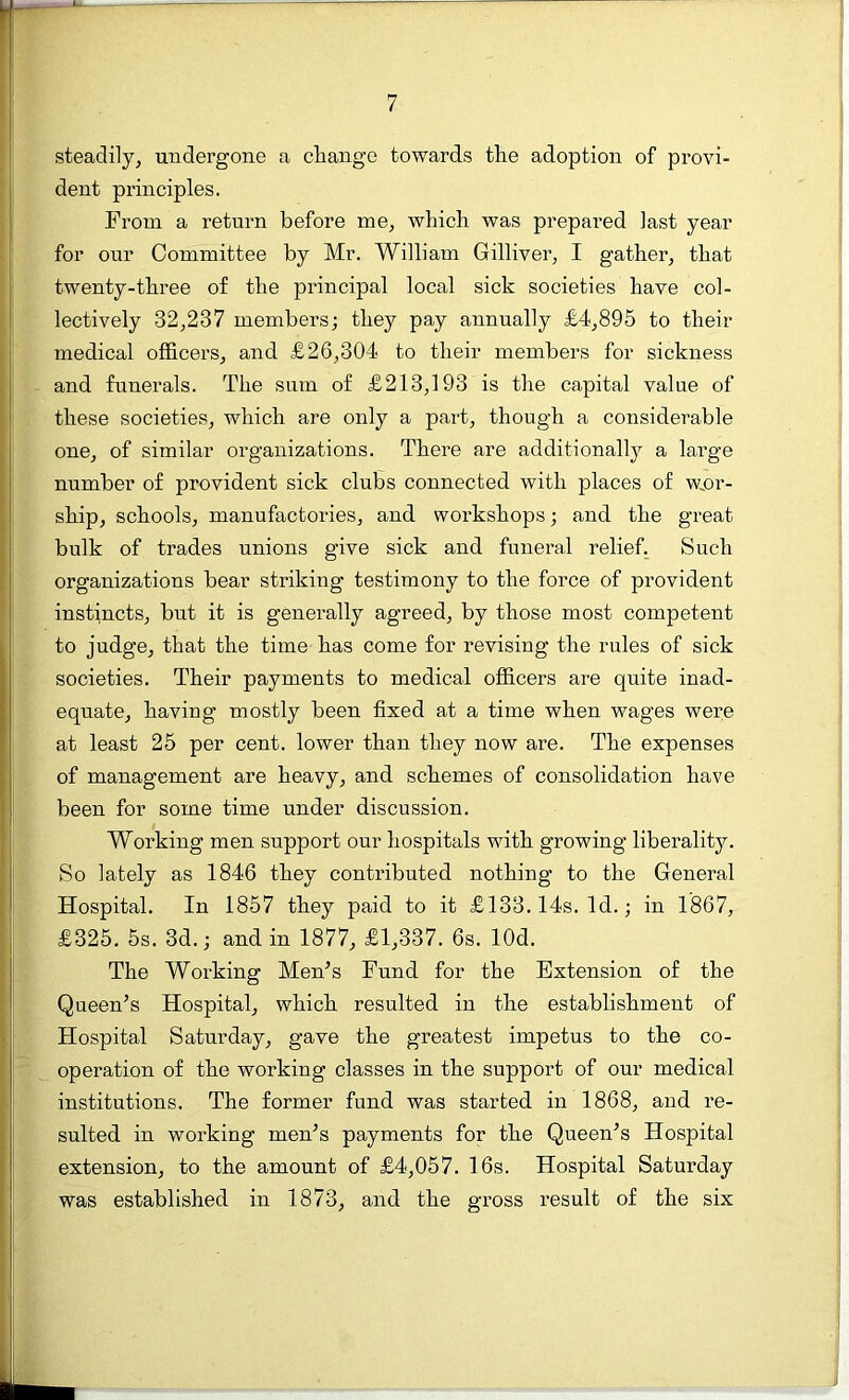 steadily, undergone a change towards the adoption of provi- dent principles. From a return before me, which was prepared last year for our Committee by Mr. William Gilliver, I gather, that twenty-three of the principal local sick societies have col- lectively 32,237 members; they pay annually £4,895 to their medical officers, and £26,304 to their members for sickness and funerals. The sum of £213,193 is the capital value of these societies, which are only a part, though a considerable one, of similar organizations. There are additionally a large number of provident sick clubs connected with places of wor- ship, schools, manufactories, and workshops; and the great bulk of trades unions give sick and funeral relief. Such organizations bear striking testimony to the force of provident instincts, but it is generally agreed, by those most competent to judge, that the time has come for revising the rules of sick societies. Their payments to medical officers are quite inad- equate, having mostly been fixed at a time when wages were at least 25 per cent, lower than they now are. The expenses of management are heavy, and schemes of consolidation have been for some time under discussion. Working men support our hospitals with growing liberality. So lately as 1846 they contributed nothing to the General Hospital. In 1857 they paid to it £133.14s. Id.; in 1867, £325. 5s. 3d.; and in 1877, £1,337. 6s. lOd. The Working Men’s Fund for the Extension of the Queen’s Hospital, which resulted in the establishment of Hospital Saturday, gave the greatest impetus to the co- operation of the working classes in the support of our medical institutions. The former fund was started in 1868, and re- sulted in working men’s payments for the Queen’s Hospital extension, to the amount of £4,057. 16s. Hospital Saturday was established in 1873, and the gross result of the six