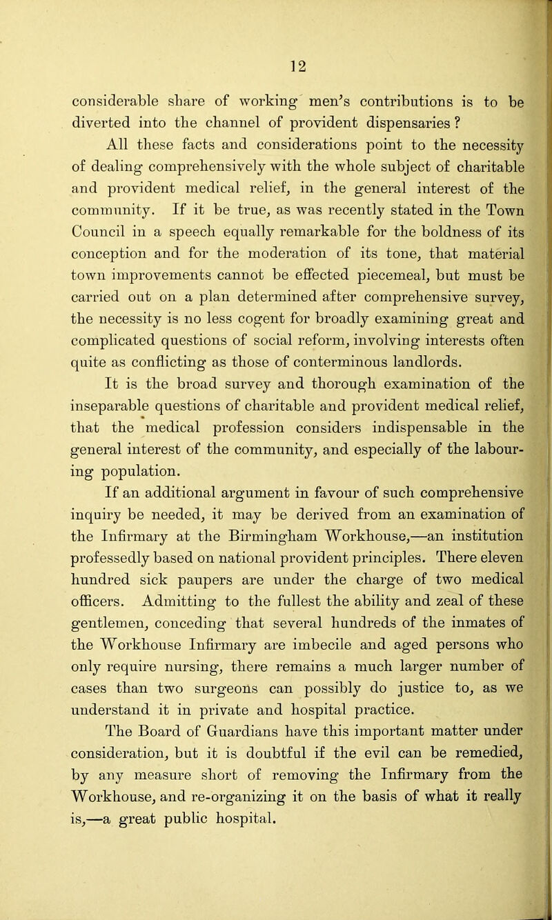 considerable share of working men’s contributions is to be diverted into the channel of provident dispensaries ? All these facts and considerations point to the necessity of dealing comprehensively with the whole subject of charitable and provident medical relief, in the general interest of the community. If it be true, as was recently stated in the Town Council in a speech equally remarkable for the boldness of its conception and for the moderation of its tone, that material town improvements cannot be effected piecemeal, but must be carried out on a plan determined after comprehensive survey, the necessity is no less cogent for broadly examining great and complicated questions of social reform, involving interests often quite as conflicting as those of conterminous landlords. It is the broad survey and thorough examination of the inseparable questions of charitable and provident medical relief, that the medical profession considers indispensable in the general interest of the community, and especially of the labour- ing population. If an additional argument in favour of such comprehensive inquiry be needed, it may be derived from an examination of the Infirmary at the Birmingham Workhouse,—an institution professedly based on national provident principles. There eleven hundred sick paupers are under the charge of two medical officers. Admitting to the fullest the ability and zeal of these gentlemen, conceding that several hundreds of the inmates of the Workhouse Infirmary are imbecile and aged persons who only require nursing, there remains a much larger number of cases than two surgeons can possibly do justice to, as we understand it in private and hospital practice. 'The Board of Guardians have this important matter under consideration, but it is doubtful if the evil can be remedied, by any measure short of removing the Infirmary from the Workhouse, and re-organizing it on the basis of what it really is,—a great public hospital.