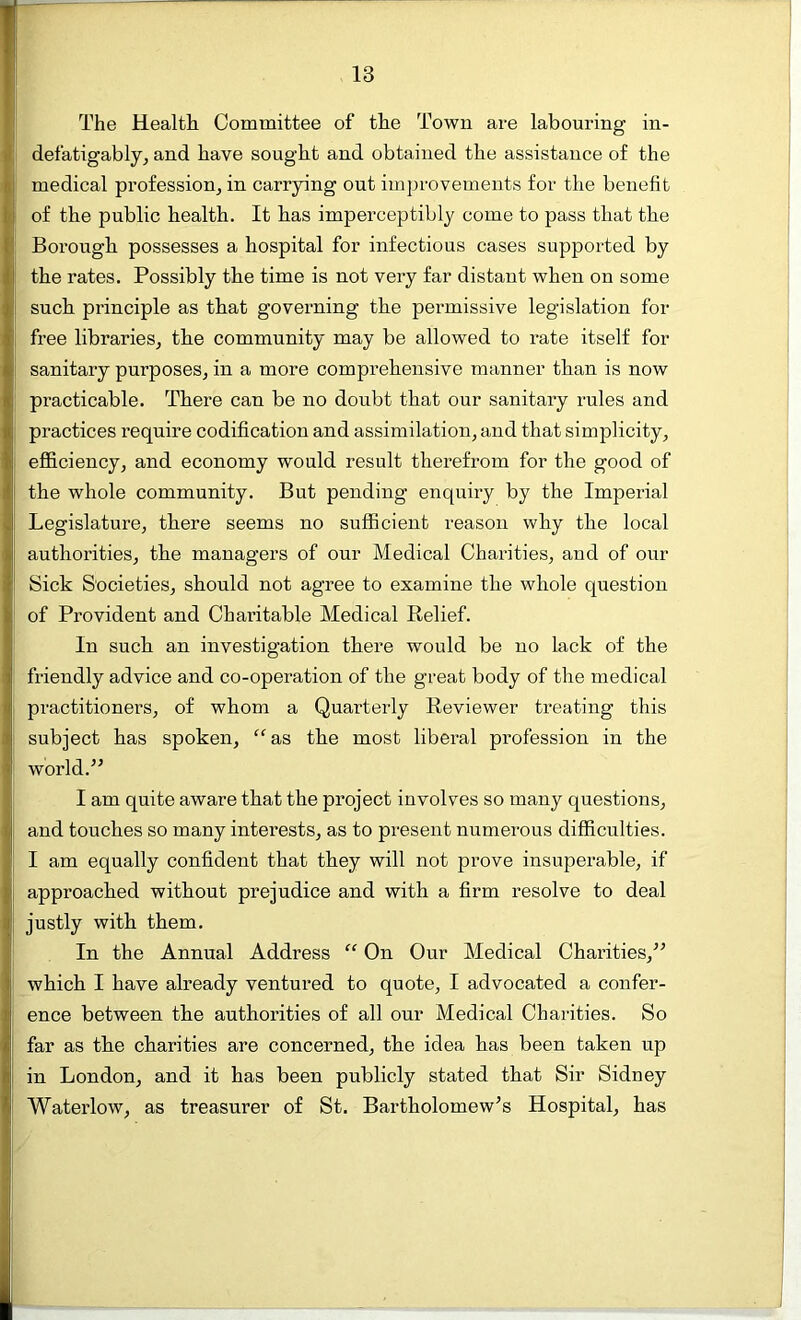 The Health Committee of the Town are labouring in- defatigably, and have sought and obtained the assistance of the medical profession, in carrying out improvements for the benefit of the public health. It has imperceptibly come to pass that the Borough possesses a hospital for infectious cases supported by the rates. Possibly the time is not very far distant when on some I such principle as that governing the permissive legislation for free libraries, the community may be allowed to rate itself for sanitary purposes, in a more comprehensive manner than is now practicable. There can be no doubt that our sanitary rules and practices require codification and assimilation, and that simplicity, efficiency, and economy would result therefrom for the good of the whole community. But pending enquiry by the Imperial Legislature, there seems no sufficient reason why the local authorities, the managers of our Medical Charities, and of our Sick Societies, should not agree to examine the whole question of Provident and Chai’itable Medical Relief. In such an investigation there would be no lack of the friendly advice and co-operation of the great body of the medical practitioners, of whom a Quarterly Reviewer treating this subject has spoken, “as the most liberal profession in the world.” I am quite aware that the project involves so many questions, and touches so many interests, as to present numerous difficulties. I am equally confident that they will not prove insuperable, if approached without prejudice and with a firm resolve to deal justly with them. In the Annual Address “ On Our Medical Charities,” which I have already ventured to quote, I advocated a confer- ence between the authorities of all our Medical Charities. So far as the charities are concerned, the idea has been taken up in London, and it has been publicly stated that Sir Sidney Waterlow, as treasurer of St. Bartholomew’s Hospital, has