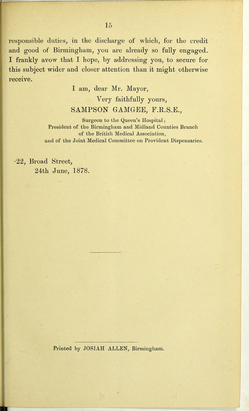 responsible duties, in the discharge of which, for the credit and good of Birmingham, you are already so fully engaged. I frankly avow that I hope, by addressing you, to secure for this subject wider and closer attention than it might otherwise receive. I am, dear Mr. Mayor, Very faithfully yours, SAMPSON GAMGEE, F.R.S.E., Surgeon to the Queen’s Hospital; President of the Birmingham and Midland Counties Branch of the British Medical Association, and of the Joint Medical Committee on Provident Dispensaries. -22, Broad Street, 24th June, 1878. Printed by JOSIAH ALLEN, Birmingham.