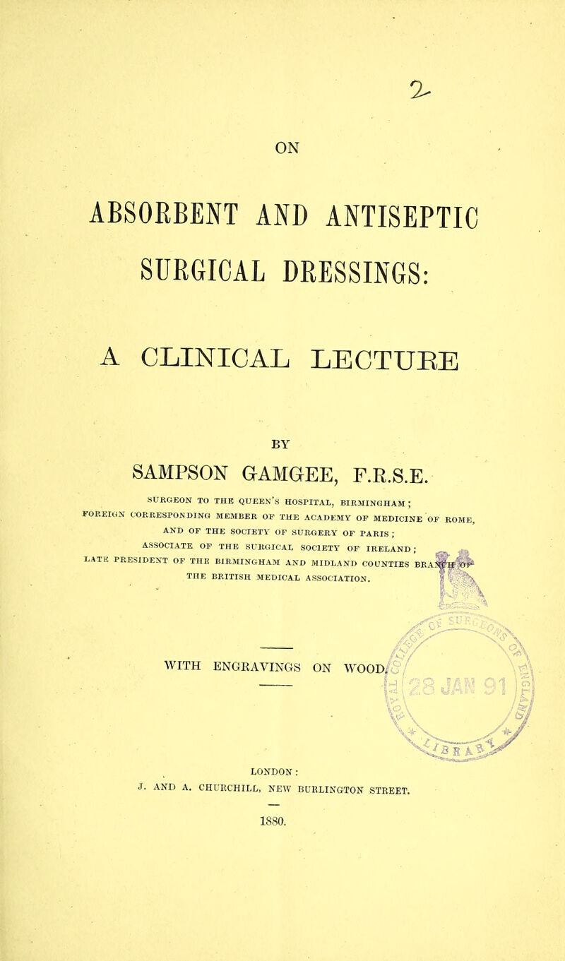ON ABSORBENT AND ANTISEPTIC SURGICAL DRESSINGS: A CLINICAL LECTURE BY SAMPSON GIAMGEE, F.R.S.E. SURGEON TO THE QUEEN's HOSPITAL, BIRMINGHAM ; POREION CORRESPONDING MEMBER OF THE ACADEMY OF MEDICINE OF ROME, AND OF THE SOCIETY OF SURGERY OF PARIS ; ASSOCIATE OF THE SURGIOAl, SOCIETY OF IRELAND ; LATE PRESIDENT OF THE BIRMINGHAM AND MIDLAND COUNTIES BRA^»|(H^ THE BRITISH MEDICAL ASSOCIATION. \ ' WITH ENGRAVINGS ON WOOD/. 5 LONDON: J. AND A. CHURCHILL, NEW BURLINGTON STREET. 1880.