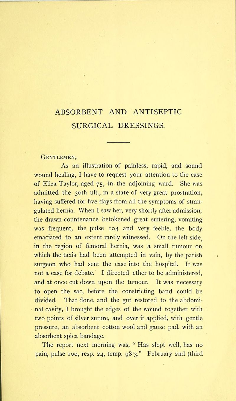 ABSORBENT AND ANTISEPTIC SURGICAL DRESSINGS. Gentlemen, As an illustration of painless, rapid, and sound wound healing, I have to request your attention to the case of Eliza Taylor, aged 75, in the adjoining ward. She was admitted the 30th ult., in a state of very great prostration, having suffered for five days from all the symptoms of stran- gulated hernia. When I saw her, very shortly after admission, the drawn countenance betokened great suffering, vomiting was frequent, the pulse 104 and very feeble, the body emaciated to an extent rarely witnessed. On the left side, in the region of femoral hernia, was a small tumour on which the taxis had been attempted in vain, by the parish surgeon who had sent the case into the hospital. It was not a case for debate. I directed ether to be administered, and at once cut down upon the tumour. It was necessary to open the sac, before the constricting band could be divided. That done, and the gut restored to the abdomi- nal cavity, I brought the edges of the wound together with two points of silver suture, and over it applied, with gentle pressure, an absorbent cotton wool and gauze pad, with an absorbent spica bandage. The report next morning was,  Has slept well, has no pain, pulse 100, resp. 24, temp. 98'3. February 2nd (third