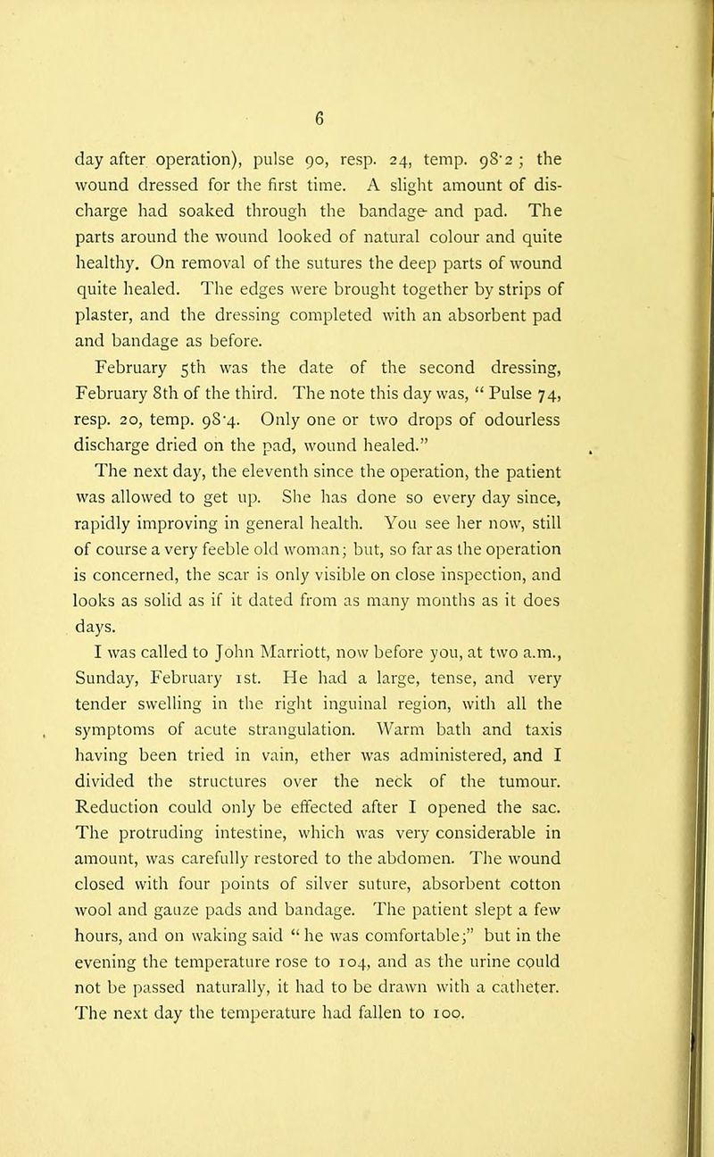 day after operation), pulse 90, resp. 24, temp. gS'a ; the wound dressed for the first time. A sliglit amount of dis- charge had soaked through the bandage and pad. The parts around the wound looked of natural colour and quite healthy. On removal of the sutures the deep parts of wound quite healed. The edges were brought together by strips of plaster, and the dressing completed with an absorbent pad and bandage as before. February 5th was the date of the second dressing, February 8th of the third. The note this day was,  Pulse 74, resp. 20, temp. 98-4. Only one or two drops of odourless discharge dried on the pad, wound healed. The next day, the eleventh since the operation, the patient was allowed to get up. She has done so every day since, rapidly improving in general health. You see her now, still of course a very feeble old woman; but, so far as the operation is concerned, the scar is only visible on close inspection, and looks as solid as if it dated from as many months as it does days. I was called to John Marriott, now before you, at two a.m., Sunday, February 1st. He had a large, tense, and very tender swelling in the right inguinal region, with all the symptoms of acute strangulation. Warm bath and taxis having been tried in vain, ether was administered, and I divided the structures over the neck of the tumour. Reduction could only be effected after I opened the sac. The protruding intestine, which was very considerable in amount, was carefully restored to the abdomen. The wound closed with four points of silver suture, absorbent cotton wool and gauze pads and bandage. The patient slept a few hours, and on waking said  he was comfortable; but in the evening the temperature rose to 104, and as the urine could not be passed naturally, it had to be drawn with a catheter. The next day the temperature had fallen to 100.