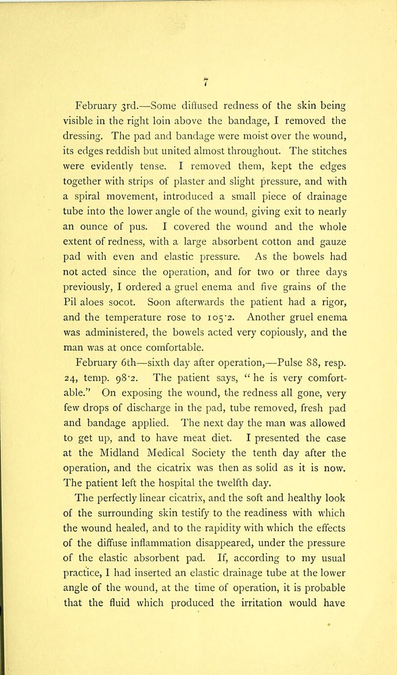 February 3rd.—Some diffused redness of the skin being visible in the right loin above the bandage, I removed the dressing. The pad and bandage were moist over the wound, its edges reddish but united almost throughout. The stitches were evidently tense. I removed them, kept the edges together with strips of plaster and slight pressure, and with a spiral movement, introduced a small piece of drainage tube into the lower angle of the wound, giving exit to nearly an ounce of pus. I covered the wound and the whole extent of redness, with a large absorbent cotton and gauze pad with even and elastic pressure. As the bowels had not acted since the operation, and for two or three days previously, I ordered a gruel enema and five grains of the Pil aloes socot. Soon afterwards the patient had a rigor, and the temperature rose to 1052. Another gruel enema was administered, the bowels acted very copiously, and the man was at once comfortable. February 6th—sixth day after operation,—Pulse 88, resp. 24, temp. 98•2. The patient says,  he is very comfort- able. On exposing the wound, the redness all gone, very few drops of discharge in the pad, tube removed, fresh pad and bandage applied. The next day the man was allowed to get up, and to have meat diet. I presented the case at the Midland Medical Society the tenth day after the operation, and the cicatrix was then as solid as it is now. The patient left the hospital the twelfth day. The perfectly linear cicatrix, and the soft and liealthy look of the surrounding skin testify to the readiness with which the wound healed, and to the rapidity with which the effects of the diffuse inflammation disappeared, under the pressure of the elastic absorbent pad. If, according to my usual practice, 1 had inserted an elastic drainage tube at the lower angle of the wound, at the time of operation, it is probable that the fluid which produced the irritation would have