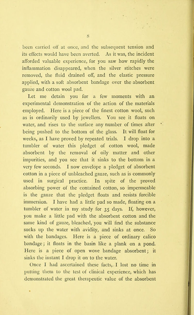 been carried oft at once, and the subsequent tension and its effects would have been averted. As it was, the incident afforded valuable experience, for you saw how rapidly the inflammation disappeared, when the silver stitches were removed, the fluid drained off, and the elastic pressure applied, with a soft absorbent bandage over the absorbent gauze and cotton wool pad. Let me detain you for a few iiioments with an experimental demonstration of the action of the materials employed. Here is a piece of the finest cotton wool, such as is ordinarily used by jewellers. You see it floats on water, and rises to the surface any number of times after being pushed to the bottom of the glass. It will float for weeks, as I have proved by repeated trials. I drop into a tumbler of water this pledget of cotton wool, made absorbent by the removal of oily matter and other impurities, and you see that it sinks to the bottom in a very few seconds. I now envelope a pledget of absorbent cotton in a piece of unbleached gauze, such as is commonly used in surgical practice. In spite of the proved absorbing power of the contained cotton, so impermeable is the gauze that the pledget floats and resists forcible immersion. I have had a little pad so made, floating on a tumbler of water in my study for 35 days. If, however, you make a little pad with the absorbent cotton and the same kind of gauze, bleached, you will find the substance sucks up the water with avidity, and sinks at once. So with the bandages. Here is a piece of ordinary calico bandage; it floats in the basin like a plank on a pond. Here is a piece of open wove bandage absorbent; it sinks the instant I drop it on to the water. Once I had ascertained these facts, I lost no time in putting them to the test of clinical experience, which has demonstrated the great therapeutic value of the absorbent