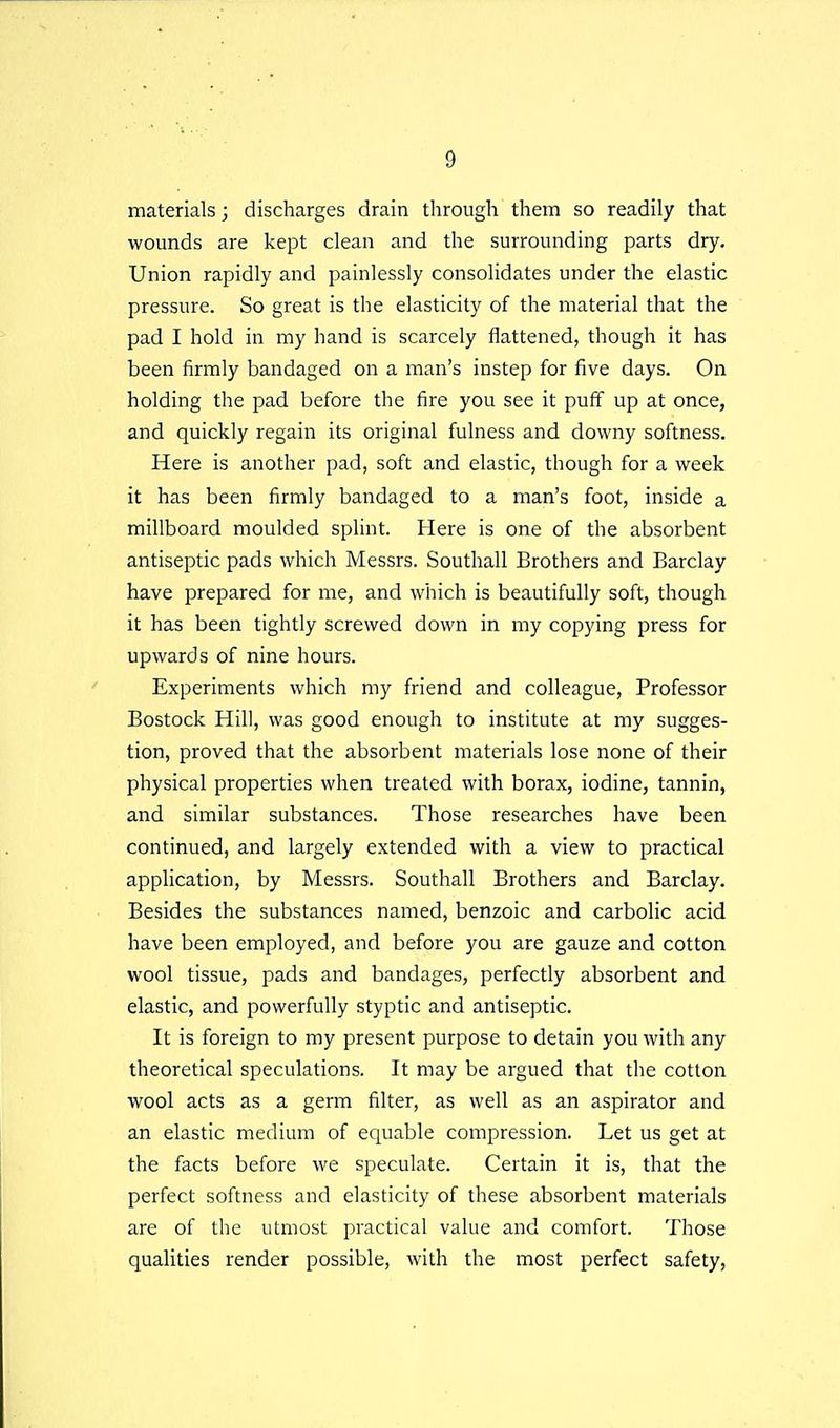 materials; discharges drain through them so readily that wounds are kept clean and the surrounding parts dry. Union rapidly and painlessly consolidates under the elastic pressure. So great is the elasticity of the material that the pad I hold in my hand is scarcely flattened, though it has been firmly bandaged on a man's instep for five days. On holding the pad before the fire you see it puff up at once, and quickly regain its original fulness and downy softness. Here is another pad, soft and elastic, though for a week it has been firmly bandaged to a man's foot, inside a millboard moulded splint. Here is one of the absorbent antiseptic pads which Messrs. Southall Brothers and Barclay have prepared for me, and which is beautifully soft, though it has been tightly screwed down in my copying press for upwards of nine hours. Experiments which my friend and colleague. Professor Bostock Hill, was good enough to institute at my sugges- tion, proved that the absorbent materials lose none of their physical properties when treated with borax, iodine, tannin, and similar substances. Those researches have been continued, and largely extended with a view to practical application, by Messrs. Southall Brothers and Barclay. Besides the substances named, benzoic and carbolic acid have been employed, and before you are gauze and cotton wool tissue, pads and bandages, perfectly absorbent and elastic, and powerfully styptic and antiseptic. It is foreign to my present purpose to detain you with any theoretical speculations. It may be argued that the cotton wool acts as a germ filter, as well as an aspirator and an elastic medium of equable compression. Let us get at the facts before we speculate. Certain it is, that the perfect softness and elasticity of these absorbent materials are of the utmost practical value and comfort. Those qualities render possible, with the most perfect safety,