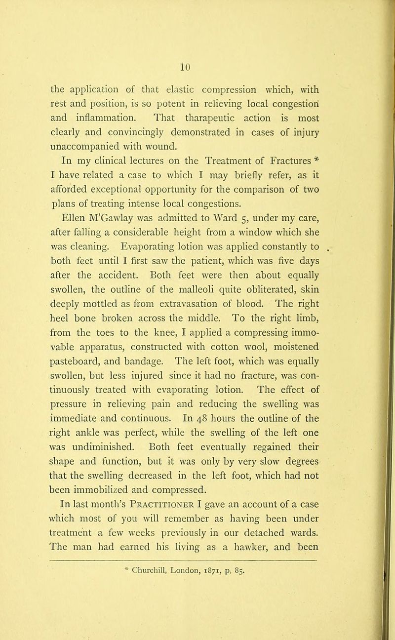 the application of that elastic compression which, with rest and position, is so potent in relieving local congestion and inflammation. That tharapeutic action is most clearly and convincingly demonstrated in cases of injury unaccompanied with wound. In my clinical lectures on the Treatment of Fractures * I have related a case to which I may briefly refer, as it afforded exceptional opportunity for the comparison of two plans of treating intense local congestions. Ellen M'Gawlay was admitted to Ward 5, under my care, after falling a considerable height from a window which she was cleaning. Evaporating lotion was applied constantly to . both feet until I first saw the patient, which was five days after the accident. Both feet were then about equally swollen, the outline of the malleoli quite obliterated, skin deeply mottled as from extravasation of blood. The right heel bone broken across the middle. To the right limb, from the toes to the knee, I applied a compressing immo- vable apparatus, constructed with cotton wool, moistened pasteboard, and bandage. The left foot, which was equally swollen, but less injured since it had no fracture, was con- tinuously treated with evaporating lotion. The effect of pressure in relieving pain and reducing the swelling was immediate and continuous. In 48 hours the outline of the right ankle was perfect, while the swelling of the left one was undiminished. Both feet eventually regained their shape and function, but it was only by very slow degrees that the swelling decreased in the left foot, which had not been immobilized and compressed. In last month's Practitioner I gave an account of a case which most of you will remember as having been under treatment a few weeks previously in our detached wards. The man had earned his living as a hawker, and been * Churcliill, London, 1871, p, 85.