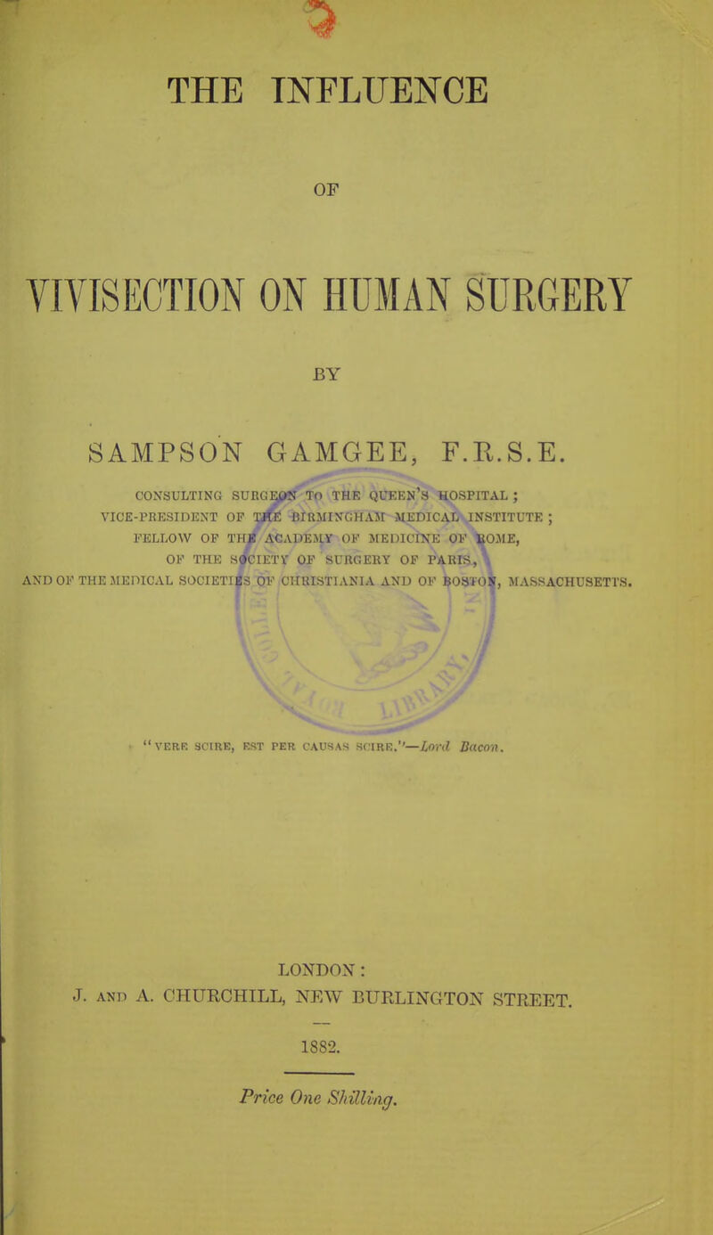 THE INFLUENCE OF VIVISECTION ON HUMAN SURGERY BY SAMPSON GAMGEE, F.E.S.E. CONSULTING SURGE(?n' To THK IJLKKN's HOSPITAL ; VICE-PRESIDENT OP Ufte BIKlUNCHAJt MEDICAL-JNSTITUTE ; FELLOW OP Th/ ACADEJ^ of MEDICtXE OP feOJIE, OF THE S^IETV OF SURGEllY OF PARIS, \ ANDOF THE JIEPICAL SOCIETIES OF CHKISTIANIA AND OF $03i0^, MASSACHUSETTS. 'VERE SCIRE, E!?T PER CAUSAS M IRE.—lord Ducon. LONDON: J. ANP A. CHURCHILL, NEW BURLINGTON STREET. 1882. Price One Shilling.