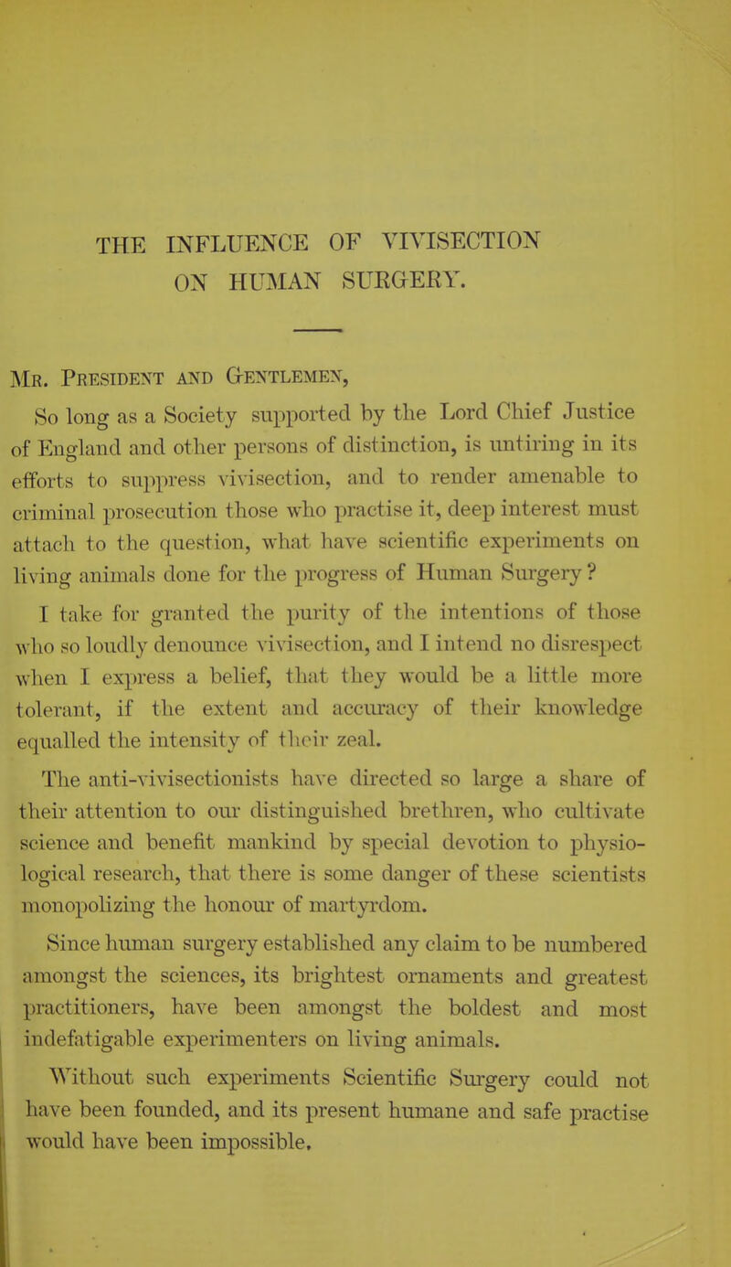 THE INFLUENCE OF VIVISECTION ON HUMAN SURGERY. Mr. President and G-entlemen, So long as a Society supported by the Lord Chief Justice of England and other persons of distinction, is untiring in its efforts to suppress vivisection, and to render amenable to criminal prosecution those who practise it, deep interest must attach to the question, what have scientific experiments on living animals done for the progress of Human Surgery ? I take for granted the purity of the intentions of those Avho so loudly denounce vivisection, and I intend no disrespect when I express a belief, thnt they would be a little more tolerant, if the extent and accuracy of their knowledge equalled the intensity of their zeal. The anti-vivisectionists have directed so large a share of their attention to our distinguished brethren, who cultivate science and benefit mankind by special devotion to physio- logical research, that there is some danger of these scientists monopolizing the honour of martyrdom. Since human surgery established any claim to be numbered amongst the sciences, its brightest ornaments and greatest practitioners, have been amongst the boldest and most indefatigable experimenters on living animals. Without such experiments Scientific Surgery could not have been founded, and its present humane and safe practise would have been impossible.