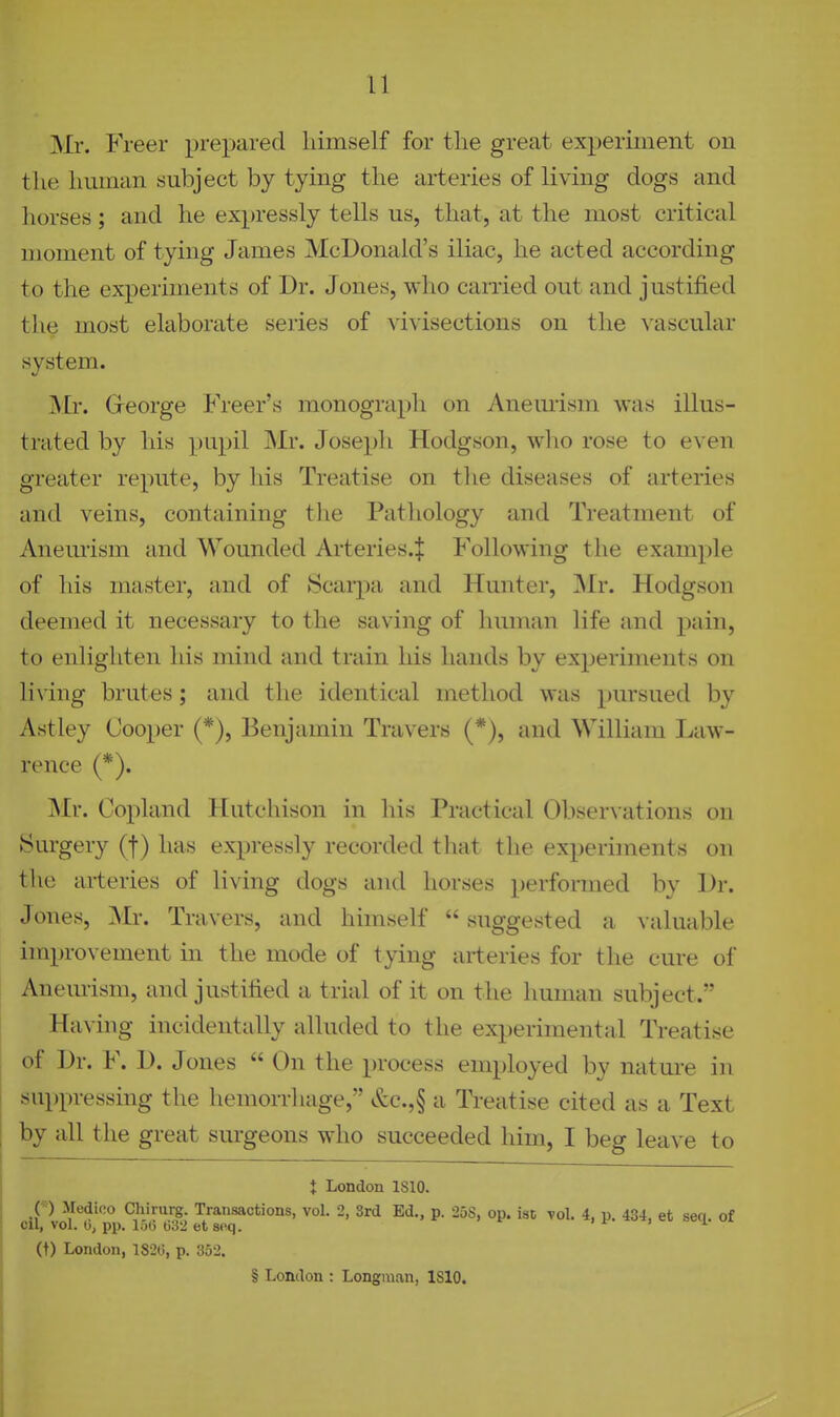 Mr. Freer prepared himself for the great experiment on the human subject by tying the arteries of living dogs and liorses; and he expressly tells us, that, at the most critical moment of tying James McDonald's iliac, he acted according to the experiments of Dr. Jones, who carried out and justified the most elaborate series of ^'ivisections on the ^•ascular system. George Freer's monograph on Anemism was illus- trated by his pupil Mr. Joseph Hodgson, who rose to even greater repute, by his Treatise on tlie diseases of arteries and veins, containing the Pathology and Treatment of Anem-ism and Wounded Arteries.^ Following the example of his master, and of Scarpa and Hunter, INIr. Hodgson deemed it necessary to the saving of human life and pain, to enlighten his mind and train his hands by experiments on li\ing brutes; and the identical method was pursued by Astley Cooper (*), Benjamin Travers (*), and William Law- rence (*). Mr. Copland Hutchison in his Practical Observations on Surgery (f) has expressly recorded that the experiments on the arteries of living dogs and horses performed by Dr. Jones, Mr. Travers, and himself  suggested a valuable improvement in the mode of tying arteries for tlie cure of Anem-ism, and justified a trial of it on the human subject. Having incidentally alluded to the experimental Treatise , of Dr. F. D. Jones  On the process employed by nature in - suppressing the hemorrhage, &c.,§ a Treatise cited as a Text by all the great surgeons who succeeded him, I beg leave to t London ISIO. C' ) Medico Chirurg. Tratisactions, vol. 2, 3rd Ed., p. 258, op. isD vol. 4, p. 434, et seq. of cil, vol. b, pp. lot) 032 et 8oq. i i- > i (t) London, 1820, p. 352. § London : Longman, 1810.