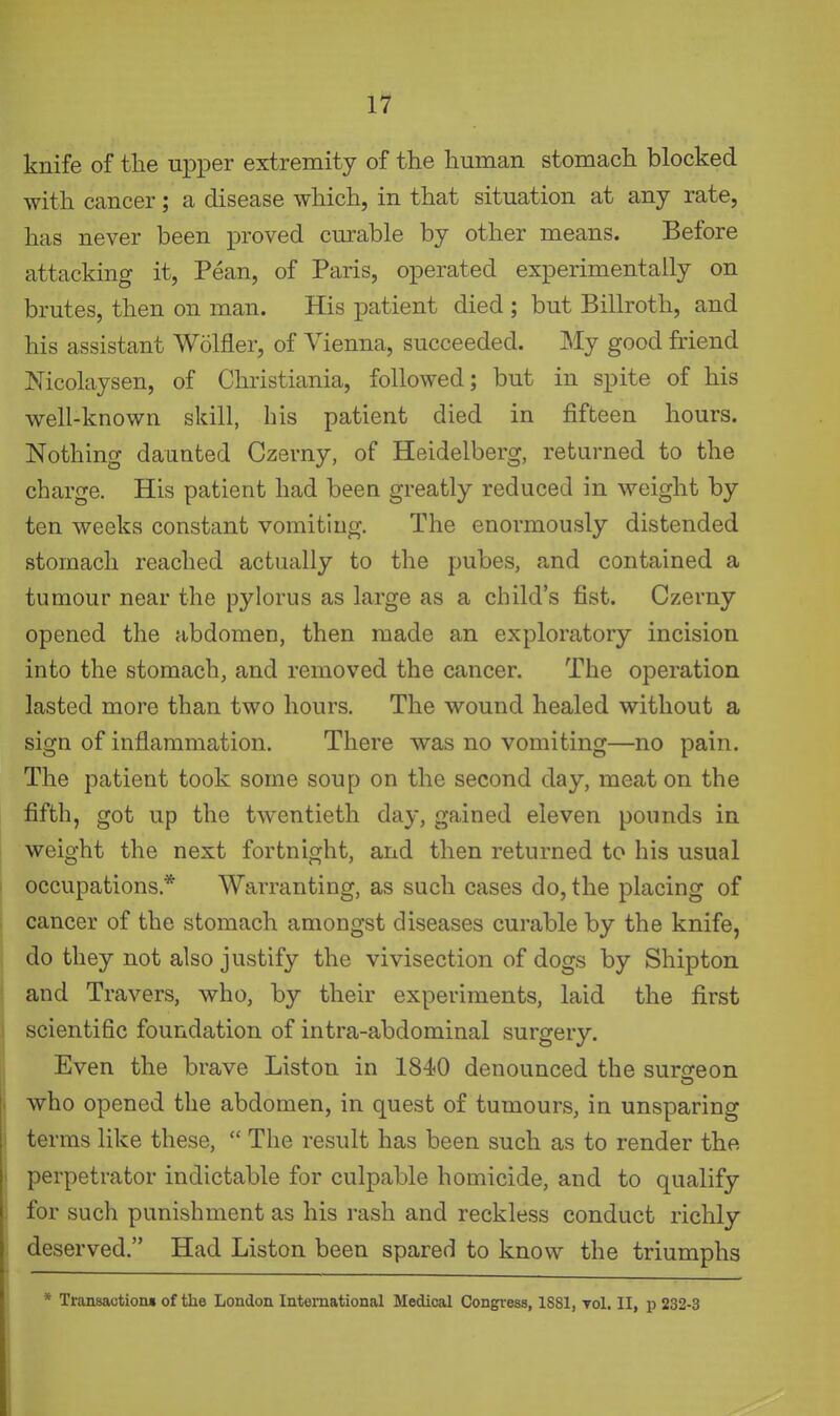 knife of tlie up^Der extremity of the human stomach blocked with cancer; a disease which, in that situation at any rate, has never been proved curable by other means. Before attacking it, Pean, of Paris, operated experimentally on brutes, then on man. His patient died ; but Billroth, and his assistant Wolfler, of Vienna, succeeded. My good friend Mcolaysen, of Christiania, followed; but in spite of his well-known skill, his patient died in fifteen hours. Nothing daunted Czerny, of Heidelberg, returned to the charge. His patient had been greatly reduced in weight by ten weeks constant vomiting. The enormously distended stomach reached actually to the pubes, and contained a tumour near the pylorus as large as a child's fist. Czerny opened the abdomen, then made an exploratory incision into the stomach, and removed the cancer. The operation lasted more than two hours. The wound healed without a sign of inflammation. There was no vomiting—no pain. The patient took some soup on the second day, meat on the fifth, got up the twentieth day, gained eleven pounds in weight the next fortnight, and then returned to his usual occupations.* Warranting, as such cases do, the placing of cancer of the stomach amongst diseases curable by the knife, do they not also justify the vivisection of dogs by Shipton and Travers, who, by their experiments, laid the first scientific foundation of intra-abdominal surgery. Even the brave Liston in 1840 denounced the surofeon who opened the abdomen, in quest of tumours, in unsparing terms like these,  The result has been such as to render the perpetrator indictable for culpable homicide, and to qualify for such punishment as his rash and reckless conduct richly deserved. Had Liston been spared to know the triumphs * Transactioiu of the London International Medical Congress, 1881, toI. II, p 232-3