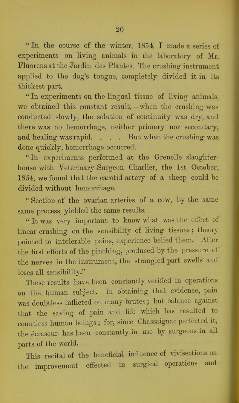 In the course of the winter, 1854, I made a series of experiments on living animals in the laboratory of Mr. Fluorens at the Jardin des Plantes. The crushing instrument applied to the dog's tongue, completely divided it in its thickest part.  In experiments on the lingual tissue of living animals, we obtained this constant result,—when the crushing was conducted slowly, the solution of continuity was dr}'-, and there was no hemorrhage, neither primary nor secondary, and healing was rapid. . . . But when the crushing was done quickly, hemorrhage occurred. In experiments performed at the Grenelle slaughter- house with Veterinarj^'-Surgeon Charlier, the 1st October, 1854, we found that the carotid artery of a sheep could be divided without hemorrhage.  Section of the ovarian arteries of a cow, by the same same process, yielded the same results.  It was very important to know what was the effect of linear crushing on the sensibility of living tissues; theory pointed to intolerable pains, experience belied them. After the first efforts of the pinching, produced by the pressm'e of the nerves in the instrument, the strangled part swells' and loses all sensibility. These results have been constantly verified in operations on the human subject. In obtaining that evidence, pain was doubtless inflicted on many brutes; but balance against that the saving of pain and life which has resulted to countless human beings ; for, since Chassaignac perfected it, the ecraseur has been constantly in use by sm-geons in aU parts of the world. This recital of the beneficial influence of vivisections on the improvement effected in surgical operations and