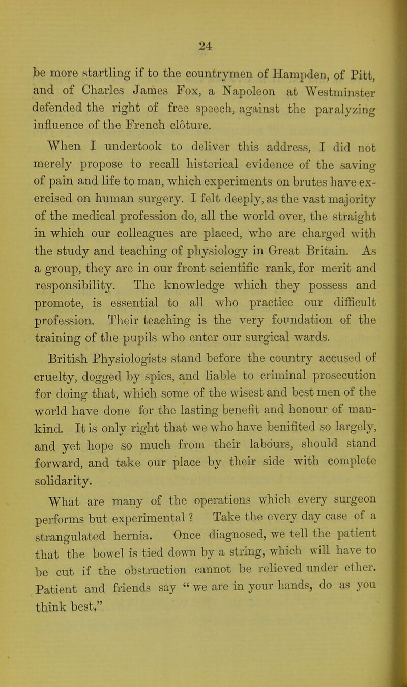 be more startling if to the countrymen of Hampden, of Pitt, and of Charles James Fox, a Napoleon at Westminster defended the right of free speech, against the paralyzing influence of the French cloture. When I undertook to deliver this address, I did not merely propose to recall historical evidence of the saving of pain and life to man, which experiments on brutes have ex- ercised on human surgery. I felt deeply, as the vast majority of the medical profession do, all the world over, the straight in which our colleagues are placed, who are charged with the study and teaching of physiology in Great Britain. As a group, they are in our front scientific rank, for merit and responsibility. The knowledge which they possess and promote, is essential to all who practice our difficult profession. Their teaching is the very foundation of the training of the pupils who enter our surgical wards. British Physiologists stand before the country accused of cruelty, dogged by spies, and liable to criminal prosecution for doing that, which some of the wisest and best men of the world have done for the lasting benefit and honour of man- kind. It is only right that we who have benifited so largely, and yet hope so much from their labours, should stand forward, and take our place by their side with complete solidarity. What are many of the operations which every surgeon performs but experimental ? Take the every day case of a strangulated hernia. Once diagnosed, we tell the patient that the bowel is tied down by a string, which will have to be cut if the obstruction cannot be relieved under ether. Patient and friends say  we are in your hands, do as you think best,