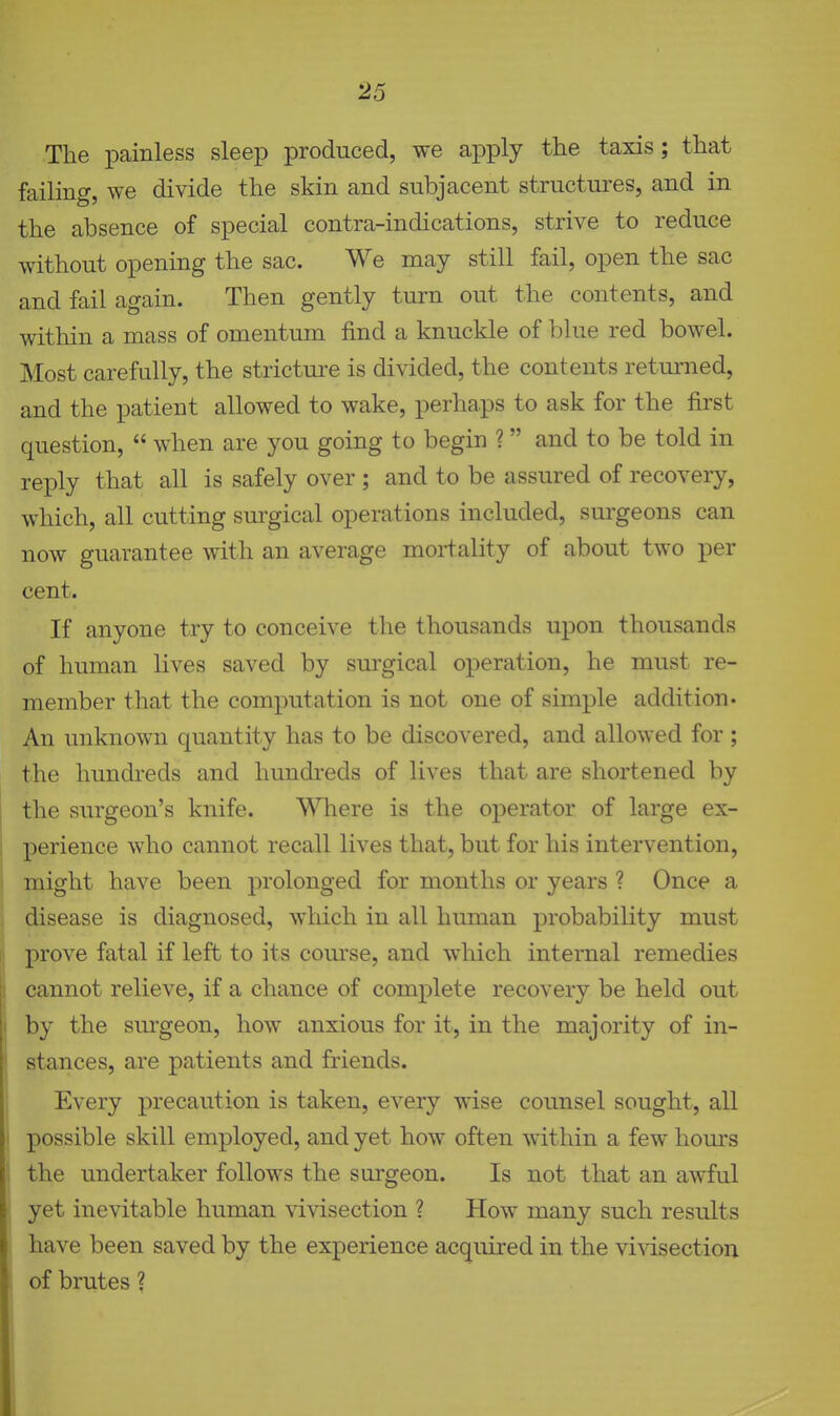 The painless sleep produced, we apply the taxis; that failing, we divide the skin and subjacent structures, and in the absence of special contra-indications, strive to reduce without opening the sac. We may still fail, open the sac and fail again. Then gently turn out the contents, and within a mass of omentum find a knuckle of blue red bowel. Most carefully, the stricture is divided, the contents returned, and the patient allowed to wake, perhaps to ask for the first question,  when are you going to begin ?  and to be told in reply that all is safely over ; and to be assured of recovery, which, all cutting surgical operations included, surgeons can now guarantee with an average mortality of about two per cent. If anyone try to conceive the thousands upon thousands of human lives saved by surgical operation, he must re- member that the computation is not one of simple addition* An unknown quantity has to be discovered, and allowed for; the hundi'eds and hundreds of lives that are shortened by the surgeon's knife. Where is the operator of large ex- perience who cannot recall lives that, but for his intervention, might have been prolonged for months or years ? Once a disease is diagnosed, which in all human probability must prove fatal if left to its course, and which internal remedies cannot relieve, if a chance of complete recovery be held out by the surgeon, liow anxious for it, in the majority of in- stances, are patients and friends. Every precaution is taken, every wise counsel sought, all possible skill employed, and yet how often within a few hours the undertaker follows the surgeon. Is not that an awful yet inevitable human vivisection ? How many such results have been saved by the experience acquired in the vivisection of brutes ?