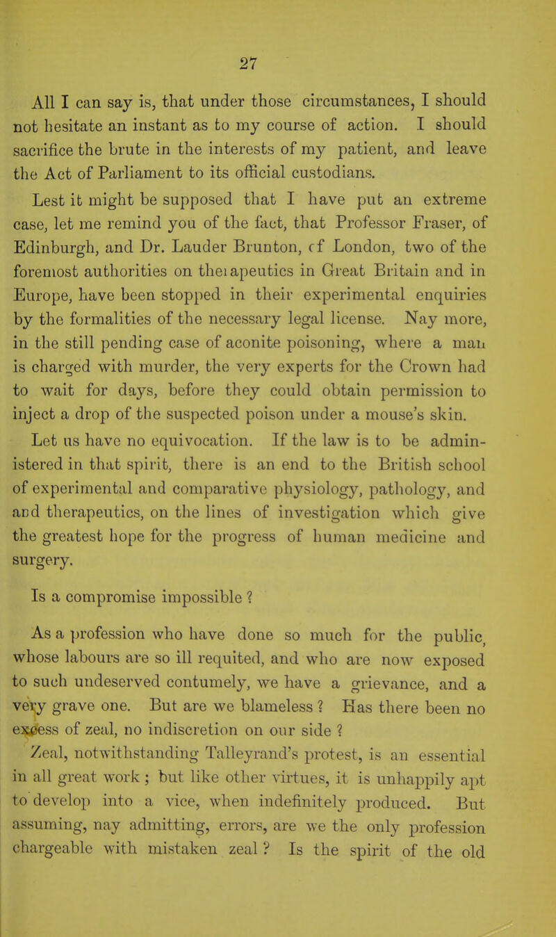 All I can say is, that under those circumstances, I should not hesitate an instant as to my course of action. I should sacrifice the brute in the interests of my patient, and leave the Act of Parliament to its official custodians. Lest it might be supposed that I have put an extreme case, let me remind you of the fact, that Professor Eraser, of Edinburgh, and Dr. Lauder Brunton, cf London, two of the foremost authorities on theiapeutics in Great Britain and in Europe, have been stopped in their experimental enquiries by the formalities of the necessary legal license. Nay more, in the still pending case of aconite poisoning, where a man is char^jed with murder, the very experts for the Crown had to wait for days, before they could obtain permission to inject a drop of the suspected poison under a mouse's skin. Let us have no equivocation. If the law is to be admin- istered in that spirit, there is an end to the British school of experimental and comparative physiology, pathology, and and therapeutics, on the lines of investigation which give the greatest hope for the progress of human medicine and surgery. Is a compromise impossible ? As a profession who have done so much for the public, whose labours are so ill requited, and who are now exposed to such undeserved contumely, we have a grievance, and a very grave one. But are we blameless ? Has there been no excess of zeal, no indiscretion on our side ? Zeal, notwithstanding Talleyrand's protest, is an essential in all great work; but like other virtues, it is unhappily apt to develop into a vice, when indefinitely produced. But assuming, nay admitting, errors, are we the only profession chargeable with mistaken zeal ? Is the spirit of the old