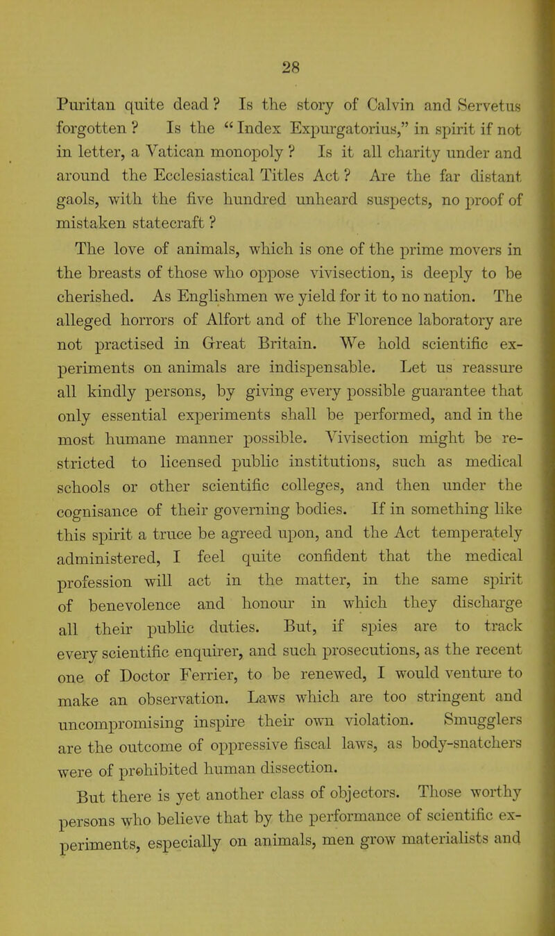 Puritan quite dead ? Is the story of Calvin and Servetus forgotten ? Is the  Index Expurgatorius, in spirit if not in letter, a Vatican monopoly ? Is it all charity under and around the Ecclesiastical Titles Act ? Are the far distant gaols, with the five hundred unheard suspects, no proof of mistaken statecraft ? The love of animals, which is one of the prime movers in the breasts of those who oppose vivisection, is deeply to be cherished. As Englishmen we yield for it to no nation. The alleged horrors of Alfort and of the Florence laboratory are not practised in Grreat Britain. We hold scientific ex- periments on animals are indispensable. Let us reassure all kindly persons, by giving every possible guarantee that only essential experiments shall be performed, and in the most humane manner possible. Vivisection might be re- stricted to licensed public institutions, such as medical schools or other scientific colleges, and then under the cognisance of their governing bodies. If in something like this spirit a truce be agreed upon, and the Act temperately administered, I feel quite confident that the medical profession will act in the matter, in the same spirit of benevolence and honour in which they discharge all their public duties. But, if spies are to track every scientific enquirer, and such prosecutions, as the recent one of Doctor Ferrier, to be renewed, I would venture to make an observation. Laws which are too stringent and uncompromising inspire their own violation. Smugglers are the outcome of oppressive fiscal laws, as body-snatchers were of prohibited human dissection. But there is yet another class of objectors. Those worthy persons who believe that by the performance of scientific ex- periments, especially on animals, men grow materialists and
