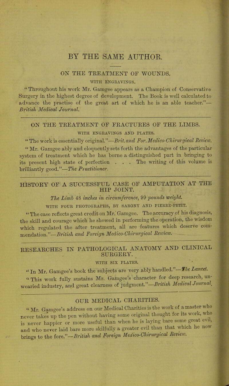 BY THE SAME AUTHOR ON THE TREATMENT OF WOUNDS. WITH ENGRAVINGS,  Throughout his work Mr. Gaingee appears as a Champion of Conservative Surgery in the highest degree of development. The Book is well calculated to advance the practise of the great art of which he is an able teacher.— British Medical Journal. ON THE TREATMENT OF FRACTURES OF THE LIMBS. WITH ENGRAVINGS AND PLATES.  The work is essentially original.—Brit, and For. Medico-Chirurgical Review.  Mr. Gamgee ably and eloquently sets forth the advantages of the particular system of treatment which he has borne a distinguished part in bringing to its present high state of perfection . . . The writing of this volume is brilliantly good.—The Practitioner. HISTORY OF A SUCCESSFUL CASE OF AMPUTATION AT THE HIP JOINT. The Limb 48 inches in circumference, 99 x^ounds weight. WITH FOUR PHOTOGKAPHS, BY SARONY AND PIEREE-PETIT. «' The case reflects great credit on Mr.' Gamgee. The accuracy of his diagnosis, the skill and courage which he showed in performing the operation, the wisdom which regulated the after treatment, all are features which deserve com- mendation.—^rifis^ and Foreign Medico-Chirurgical Eetoiew. RESEARCHES IN PATHOLOGICAL ANATOMY AND CLINICAL SURGERY. WITH SIX PLATES. In Mr, Gamgee's book the subjects are very ably handled.—T/;e Zancci.  This work fully sustains Mr. Gamgee's character for deep research, un- wearied industry, and great clearness of judgment.—British MedicalJournal, OUR MEDICAL CHARITIES.  Mr. Gamgee's address on our Medical Charities is the work of a master who never takes up the pen vdthout having some original thought for its work, who is never happier or more useful than when he is laying bare some great evU, and who never laid bare more skilfully a greater evil than that which he now brings to the iove.—British and Foreign Medico-Chirurgical Review.