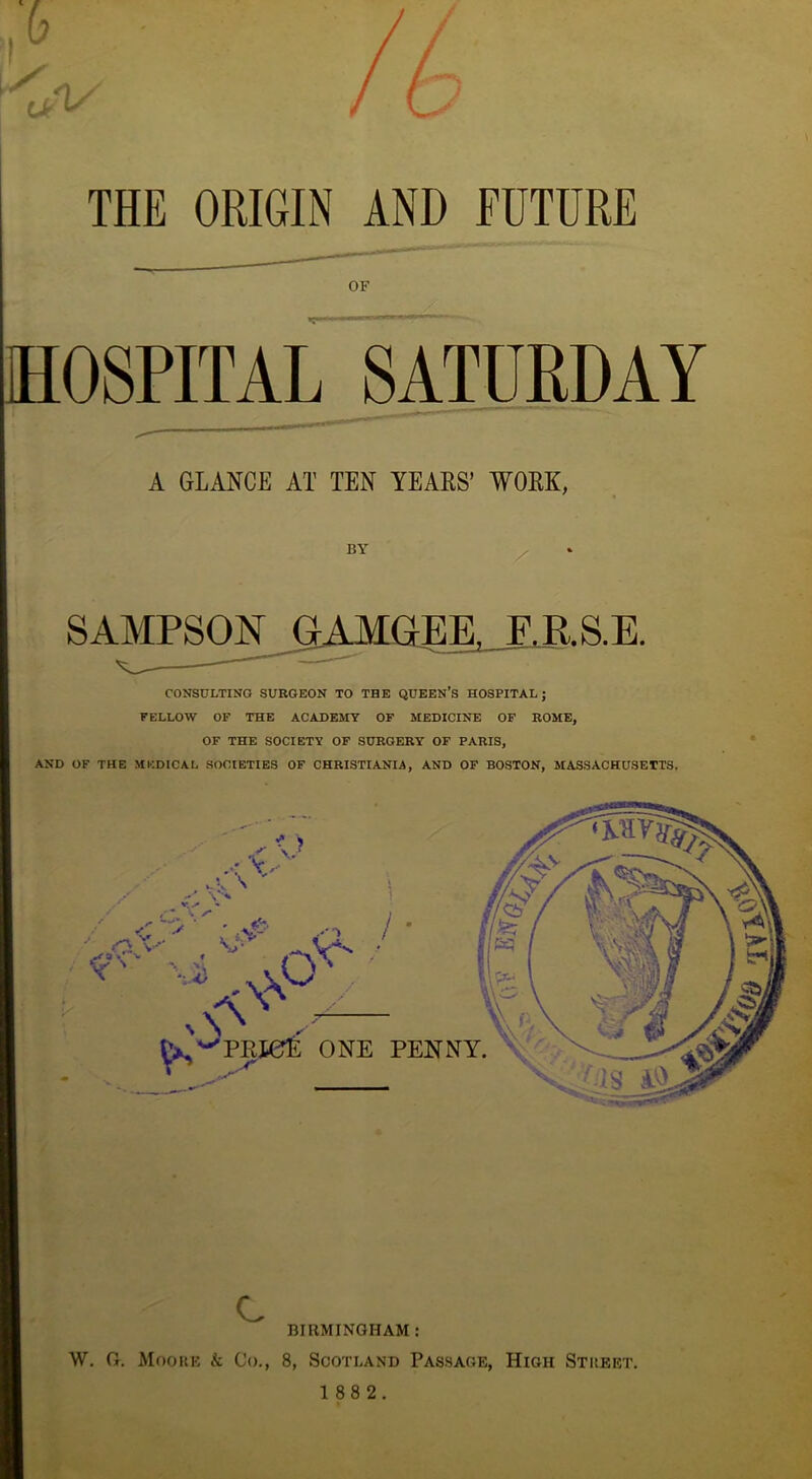 A THE ORIGIN AND FUTURE OF HOSPITAL SATURDAY A GLANCE AT TEN YEARS’ WORK, BY SAMPSON GAMGEE, F.R.S.E. CONSULTING SURGEON TO THE QUEEN’S HOSPITAL; FELLOW OF THE ACADEMY OF MEDICINE OF ROME, OF THE SOCIETY OF SURGERY OF PARIS, AND OF THE MEDICAL SOCIETIES OF CHRISTIANIA, AND OF BOSTON, MASSACHUSETTS. C BIRMINGHAM : W. G. Moore k Co., 8, Scotland Passage, High Street.