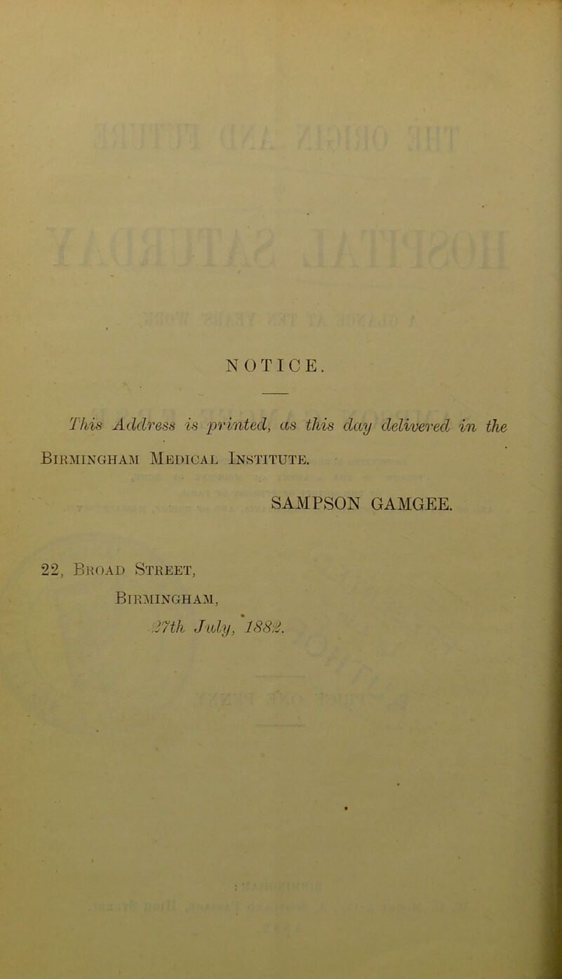 NOTICE. This Address is printed, as this day delivered in the Birmingham Medical Institute. SAMPSON GAMGEE. 22, Broad Street, Birmingham, 27th July, 1882.