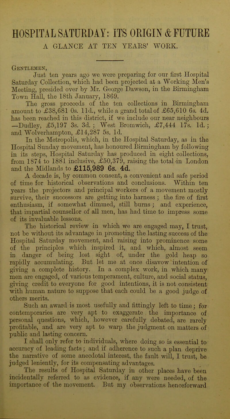 HOSPITAL SATURDAY: ITS ORIGIN & FUTURE A GLANCE AT TEN YEARS’ WORK. Gentlemen, Just ten years ago we were preparing for our first Hospital Saturday Collection, which had been projected at a Working Men’s Meeting, presided over by Mr. George Dawson, in the Birmingham Town Hall, the 18th January, 1869. The gross proceeds of the ten collections in Birmingham amount to .£38,681 Os. lid., while a grand total of <£65,610 6s. 4d. has been reached in this district, if we include our near neighbours —Dudley, <£5,197 3s. 3d. ; West Bromwich, <£7,444 17s. Id.; and Wolvevhampton, <£14,287 5s. Id. In the Metropolis, which, in the Hospital Saturday, as in the Hospital Sunday movement, has honoured Birmingham by following in its steps, Hospital Saturday has produced in eight collections, from 1874 to 1881 inclusive, <£50,379, raising the total in London and the Midlands to £115,989 6s. 4d. A decade is, by common consent, a convenient and safe period of time for historical observations and conclusions. Within ten years the projectors and principal workers of a movement mostly survive, their successors are getting into harness ; the fire of first enthusiasm, if somewhat dimmed, still burns ; and experience, that impartial counsellor of all men, has had time to impress some of its invaluable lessons. The historical review in which we are engaged may, I trust, not be without its advantage in promoting the lasting success of the Hospital Saturday movement, and raising into prominence some of the principles which inspired it, and which, almost seem in danger of being lost sight of, under the gold heap so rapidly accumulating. But let me at once disavow intention of giving a complete history. In a complex work, in which many men are engaged, of various temperament, culture, and social status, giving credit to everyone for good intentions, it is not consistent with human nature to suppose that each could be a good judge of others merits. Such an award is most usefully and fittingly left to time • for contemporaries are very apt to exaggerate the importance of personal questions, which, however carefully debated, are rarely profitable, and are very apt to warp the judgment on matters of public and lasting concern. I shall only refer to individuals, where doing so is essential to accuracy of leading facts; and if adherence to such a plan deprive the narrative of some anecdotal interest, the fault will, I trust, be judged leniently, for its compensating advantages. The results of Hospital Saturday in other places have been incidentally referred to as evidence, if any were needed, of the importance of the movement. But my observations henceforward