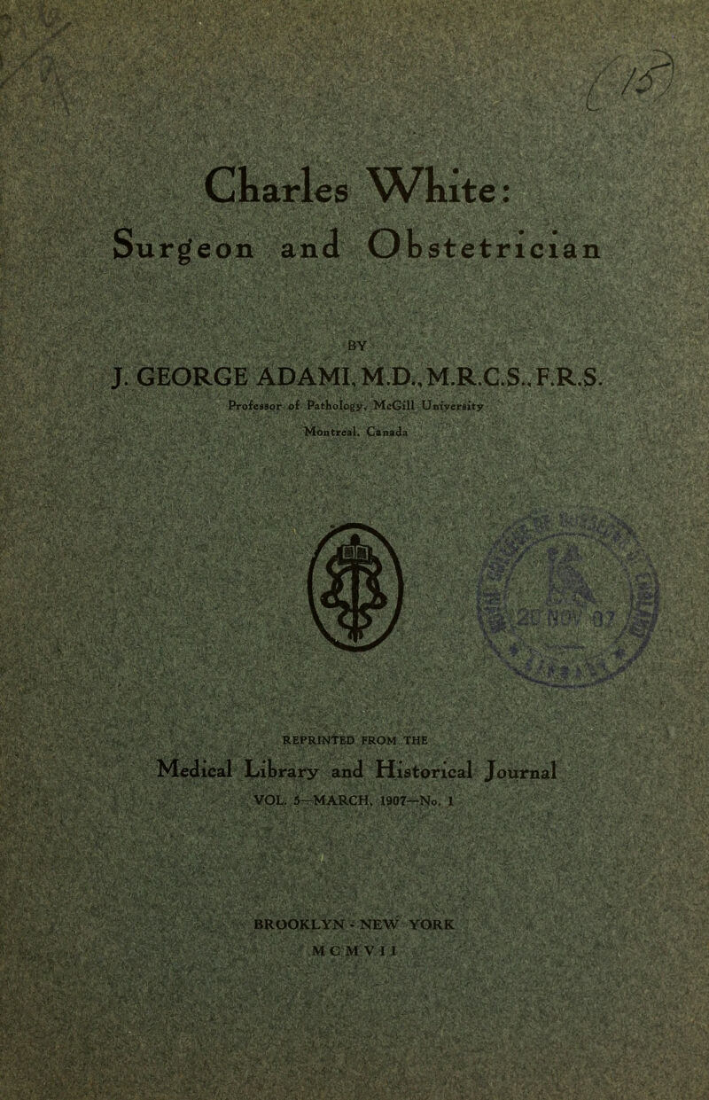 Ckarles ^Vkite: Surgeon and Obstetrician BY h • J. GEORGE ADAMI,M.D.,M.R.C.S.,F.R.S. Professor of Pathology, McGill University . Montreal, Canada . REPRINTED FROM THE . V Medical Library and Historical Journal VOL. 5—MARCH, 1907—No. 1-  ; V BROOKLYN-NEW YORK MC M V I I ? *4''