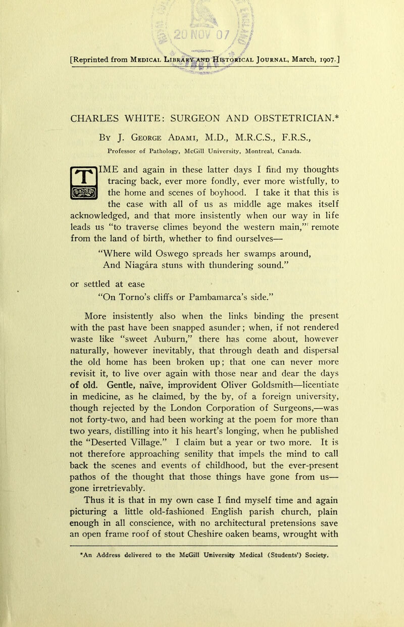 [Reprinted from Medical Library and Historical Journal, March, 1907 ] CHARLES WHITE: SURGEON AND OBSTETRICIAN.* By J. George Adami, M.D., M.R.C.S., F.R.S., Professor of Pathology, McGill University, Montreal, Canada. IME and again in these latter days I find my thoughts tracing back, ever more fondly, ever more wistfully, to the home and scenes of boyhood. I take it that this is the case with all of us as middle age makes itself acknowledged, and that more insistently when our way in life leads us “to traverse climes beyond the western main,”' remote from the land of birth, whether to find ourselves— “Where wild Oswego spreads her swamps around, And Niagara stuns with thundering sound.” or settled at ease “On Torno’s cliffs or Pambamarca’s side.” More insistently also when the links binding the present with the past have been snapped asunder; when, if not rendered waste like “sweet Auburn,” there has come about, however naturally, however inevitably, that through death and dispersal the old home has been broken up; that one can never more revisit it, to live over again with those near and dear the days of old. Gentle, naive, improvident Oliver Goldsmith—licentiate in medicine, as he claimed, by the by, of a foreign university, though rejected by the London Corporation of Surgeons,—was not forty-two, and had been working at the poem for more than two years, distilling into it his heart’s longing, when he published the “Deserted Village.” I claim but a year or two more. It is not therefore approaching senility that impels the mind to call back the scenes and events of childhood, but the ever-present pathos of the thought that those things have gone from us— gone irretrievably. Thus it is that in my own case I find myself time and again picturing a little old-fashioned English parish church, plain enough in all conscience, with no architectural pretensions save an open frame roof of stout Cheshire oaken beams, wrought with *An Address delivered to the McGill University Medical (Students’) Society.