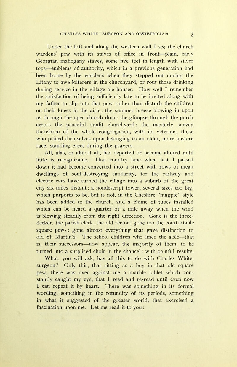 Under the loft and along the western wall I see the church wardens’ pew with its staves of office in front—plain, early Georgian mahogany staves, some five feet in length with silver tops—emblems of authority, which in a previous generation had been borne by the wardens when they stepped out during the Litany to awe loiterers in the churchyard, or rout those drinking during service in the village ale houses. How well I remember the satisfaction of being sufficiently late to be invited along with my father to slip into that pew rather than disturb the children on their knees in the aisle: the summer breeze blowing in upon us through the open church door: the glimpse through the porch across the peaceful sunlit churchyard: the masterly survey therefrom of the whole congregation, with its veterans, those who prided themselves upon belonging to an older, more austere race, standing erect during the prayers. All, alas, or almost all, has departed or become altered until little is recognizable. That country lane when last I passed down it had become converted into a street with rows of mean dwellings of soul-destroying similarity, for the railway and electric cars have turned the village into a suburb of the great city six miles distant; a nondescript tower, several sizes too big, which purports to be, but is not, in the Cheshire “magpie” style has been added to the church, and a chime of tubes installed which can be heard a quarter of a mile away when the wind is- blowing steadily from the right direction. Gone is the three- decker, the parish clerk, the old rector; gone too the comfortable square pews; gone almost everything that gave distinction to old St. Martin’s. The school children who lined the aisle—that is, their successors—now appear, the majority of them, to be turned into a surpliced choir in the chancel: with painful results. What, you will ask, has all this to do with Charles White, surgeon? Only this, that sitting as a boy in that old square pew, there was over against me a marble tablet which con- stantly caught my eye, that I read and re-read until even now I can repeat it by heart. There was something in its formal wording, something in the rotundity of its periods, something in what it suggested of the greater world, that exercised a fascination upon me. Let me read it to you: