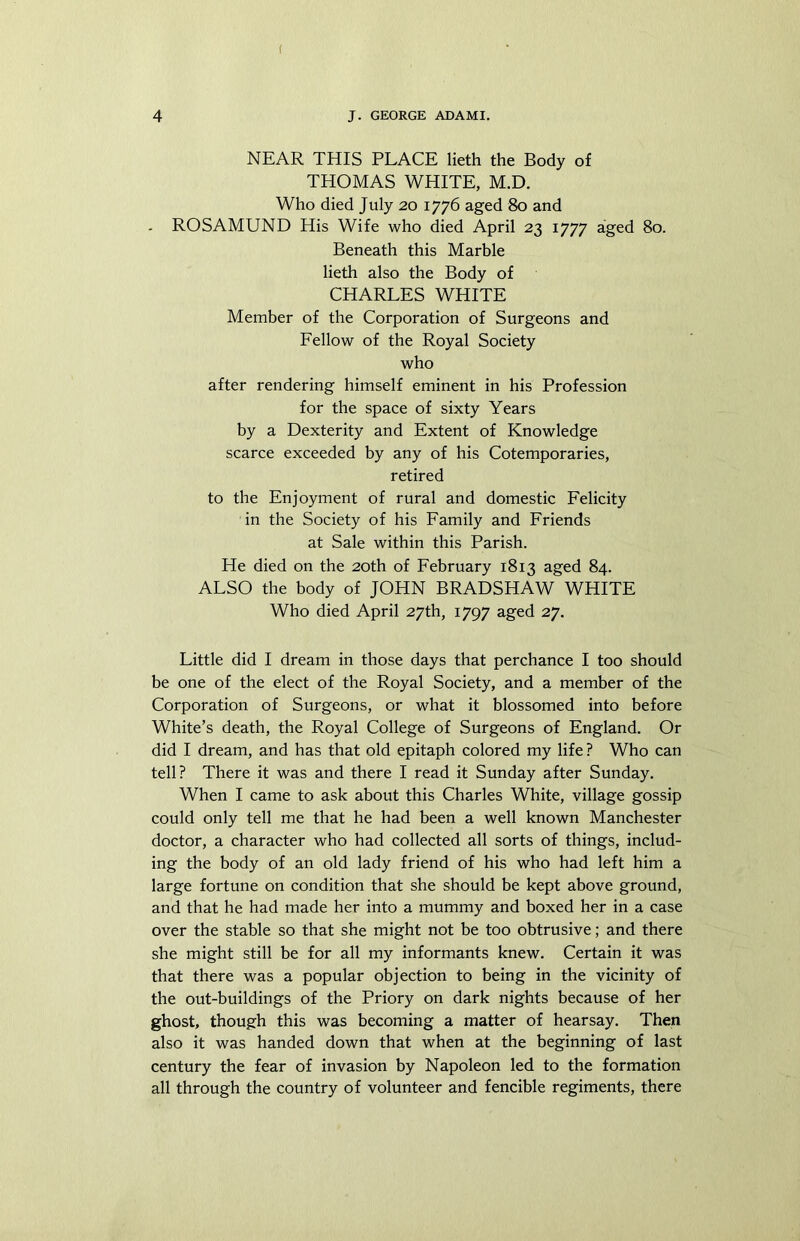 ( 4 J. GEORGE ADAMI. NEAR THIS PLACE lieth the Body of THOMAS WHITE, M.D. Who died July 20 1776 aged 80 and . ROSAMUND His Wife who died April 23 1777 aged 80. Beneath this Marble lieth also the Body of CHARLES WHITE Member of the Corporation of Surgeons and Fellow of the Royal Society who after rendering himself eminent in his Profession for the space of sixty Years by a Dexterity and Extent of Knowledge scarce exceeded by any of his Cotemporaries, retired to the Enjoyment of rural and domestic Felicity in the Society of his Family and Friends at Sale within this Parish. He died on the 20th of February 1813 aged 84. ALSO the body of JOHN BRADSHAW WHITE Who died April 27th, 1797 aged 27. Little did I dream in those days that perchance I too should be one of the elect of the Royal Society, and a member of the Corporation of Surgeons, or what it blossomed into before White’s death, the Royal College of Surgeons of England. Or did I dream, and has that old epitaph colored my life ? Who can tell? There it was and there I read it Sunday after Sunday. When I came to ask about this Charles White, village gossip could only tell me that he had been a well known Manchester doctor, a character who had collected all sorts of things, includ- ing the body of an old lady friend of his who had left him a large fortune on condition that she should be kept above ground, and that he had made her into a mummy and boxed her in a case over the stable so that she might not be too obtrusive; and there she might still be for all my informants knew. Certain it was that there was a popular objection to being in the vicinity of the out-buildings of the Priory on dark nights because of her ghost, though this was becoming a matter of hearsay. Then also it was handed down that when at the beginning of last century the fear of invasion by Napoleon led to the formation all through the country of volunteer and fencible regiments, there