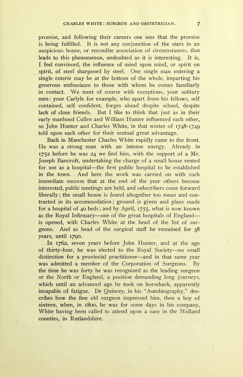 promise, and following their careers one sees that the promise is being fulfilled. It is not any conjunction of the stars in an auspicious house, or recondite association of circumstances, that leads to this phenomenon, undoubted as it is interesting. It is, I feel convinced, the influence of mind upon mind, or spirit on spirit, of steel sharpened by steel. One single man entering a single coterie may be at the bottom of the whole, imparting his generous enthusiasm to those with whom he comes familiarly in contact. We meet of course with exceptions, your solitary men: your Carlyle for example, who apart from his fellows, self contained, self confident, forges ahead despite school, despite lack of close friends. But I like to think that just as in their early manhood Cullen and William Hunter influenced each other, so John Hunter and Charles White, in that winter of 1748-1749 told upon each other for their mutual great advantage. Back in Manchester Charles White rapidly came to the front. He was a strong man with an intense energy. Already in 1752 before he was 24 we find him, with the support of a Mr. Joseph Bancroft, undertaking the charge of a small house rented for use as a hospital—the first public hospital to be established in the town. And here the work was carried on with such immediate success that at the end of the year others become interested, public meetings are held, and subscribers come forward liberally; the small house is found altogether too mean and con- tracted in its accommodation; ground is given and plans made for a hospital of 40 beds; and by April, 1755, what is now known as the Royal Infirmary—one of the great hospitals of England— is opened, with Charles White at the head of the list of sur- geons. And as head of the surgical staff he remained for 38 years, until 1790. In 1762, seven years before John Hunter, and at the age of thirty-four, he was elected to the Royal Society—no small distinction for a provincial practitioner—and in that same year was admitted a member of the Corporation of Surgeons. By the time he was forty he was recognized as the leading surgeon or the North or England, a position demanding long journeys, which until an advanced age he took on horseback, apparently incapable of fatigue. De Quincey, in his “Autobiography,” des- cribes how the fine old surgeon impressed him, then a boy of sixteen, when, in 1800, he was for some days in his company, White having been called to attend upon a case in the Midland counties, in Rutlandshire.