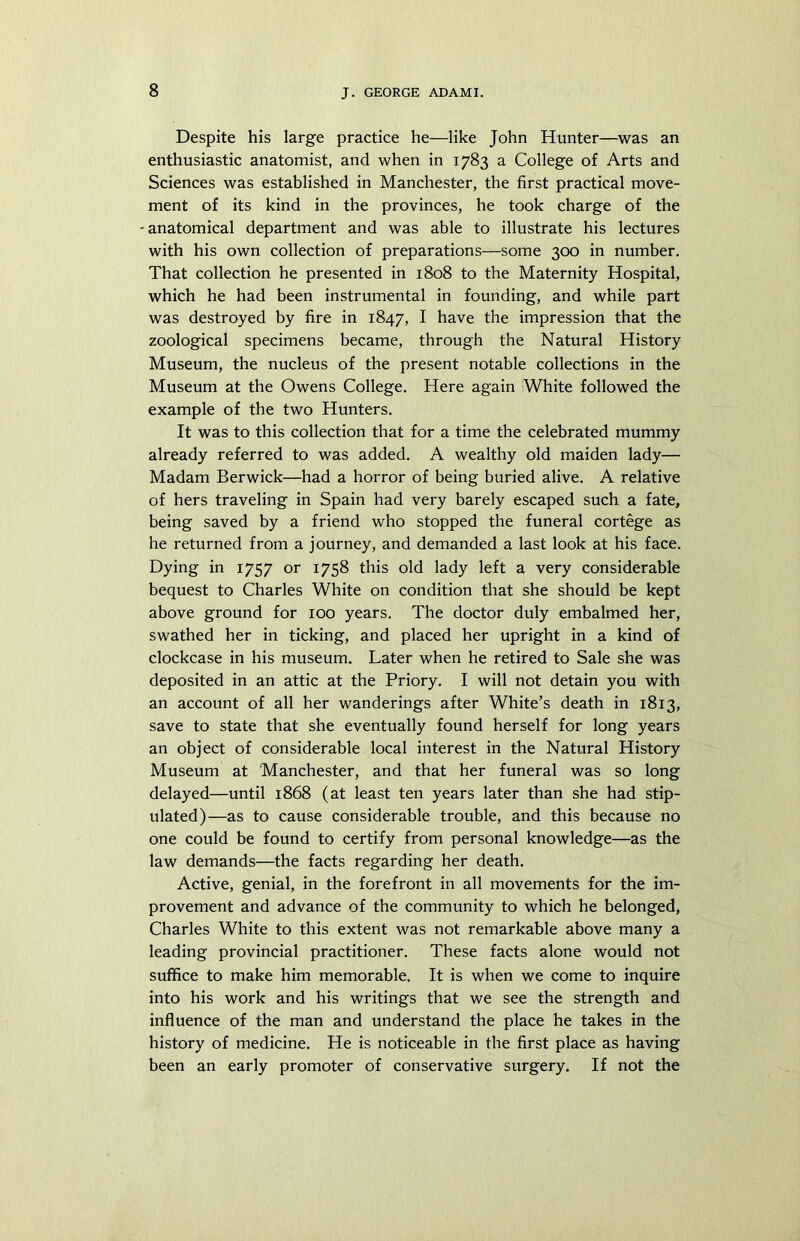 Despite his large practice he—like John Hunter—was an enthusiastic anatomist, and when in 1783 a College of Arts and Sciences was established in Manchester, the first practical move- ment of its kind in the provinces, he took charge of the - anatomical department and was able to illustrate his lectures with his own collection of preparations—some 300 in number. That collection he presented in 1808 to the Maternity Hospital, which he had been instrumental in founding, and while part was destroyed by fire in 1847, I have the impression that the zoological specimens became, through the Natural History Museum, the nucleus of the present notable collections in the Museum at the Owens College. Here again White followed the example of the two Hunters. It was to this collection that for a time the celebrated mummy already referred to was added. A wealthy old maiden lady— Madam Berwick—had a horror of being buried alive. A relative of hers traveling in Spain had very barely escaped such a fate, being saved by a friend who stopped the funeral cortege as he returned from a journey, and demanded a last look at his face. Dying in 1757 or 1758 this old lady left a very considerable bequest to Charles White on condition that she should be kept above ground for 100 years. The doctor duly embalmed her, swathed her in ticking, and placed her upright in a kind of clockcase in his museum. Later when he retired to Sale she was deposited in an attic at the Priory. I will not detain you with an account of all her wanderings after White’s death in 1813, save to state that she eventually found herself for long years an object of considerable local interest in the Natural History Museum at Manchester, and that her funeral was so long delayed—until 1868 (at least ten years later than she had stip- ulated)—as to cause considerable trouble, and this because no one could be found to certify from personal knowledge—as the law demands—the facts regarding her death. Active, genial, in the forefront in all movements for the im- provement and advance of the community to which he belonged, Charles White to this extent was not remarkable above many a leading provincial practitioner. These facts alone would not suffice to make him memorable. It is when we come to inquire into his work and his writings that we see the strength and influence of the man and understand the place he takes in the history of medicine. He is noticeable in the first place as having been an early promoter of conservative surgery. If not the