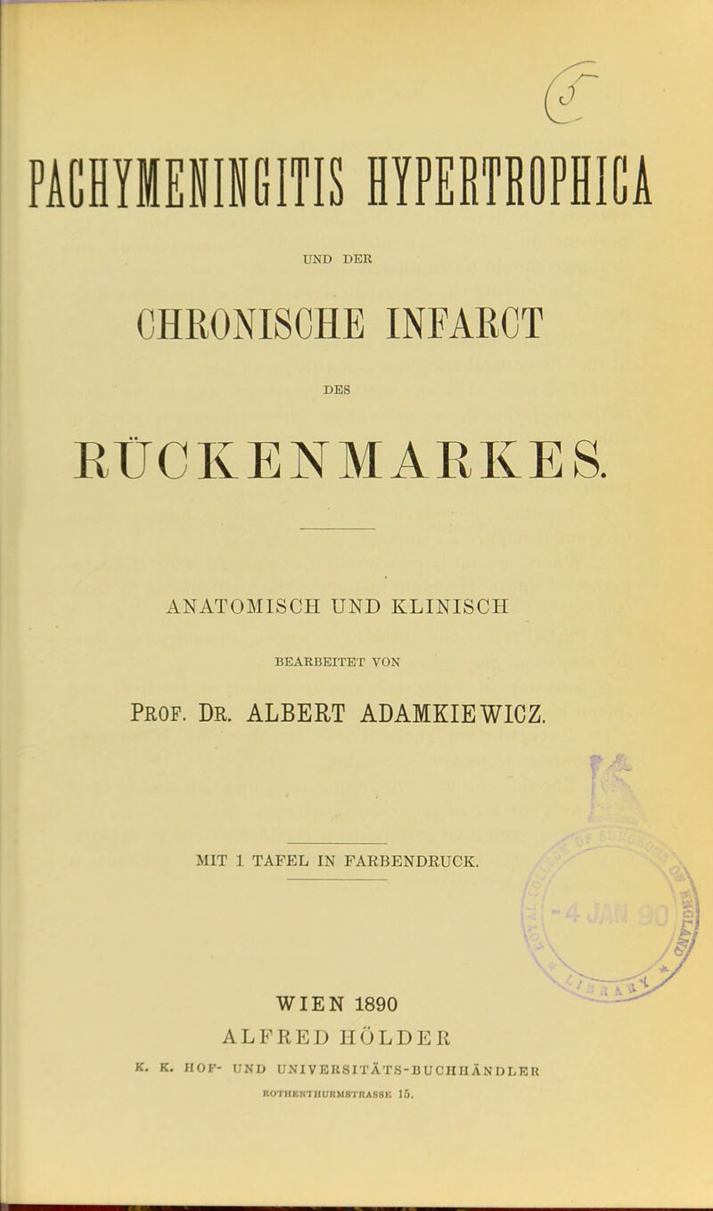 PACHYIIENINGITIS HYPERTROPHICA UND DER CHRONISCHE INFARCT DES RÜCKENMARKES. ANATOMISCH UND KLINISCH BEARBEITET VON Prof. Dr. ALBERT ABAMKIEWICZ. MIT 1 TAFEL IN FARBENDRUCK. WIEN 1890 ALFRED HOLDER K. K. HOF- UND UNI VERSITÄTS-B UCHIIÄN DLK II KOTIIKNHIURM8TIIA8NK 15.