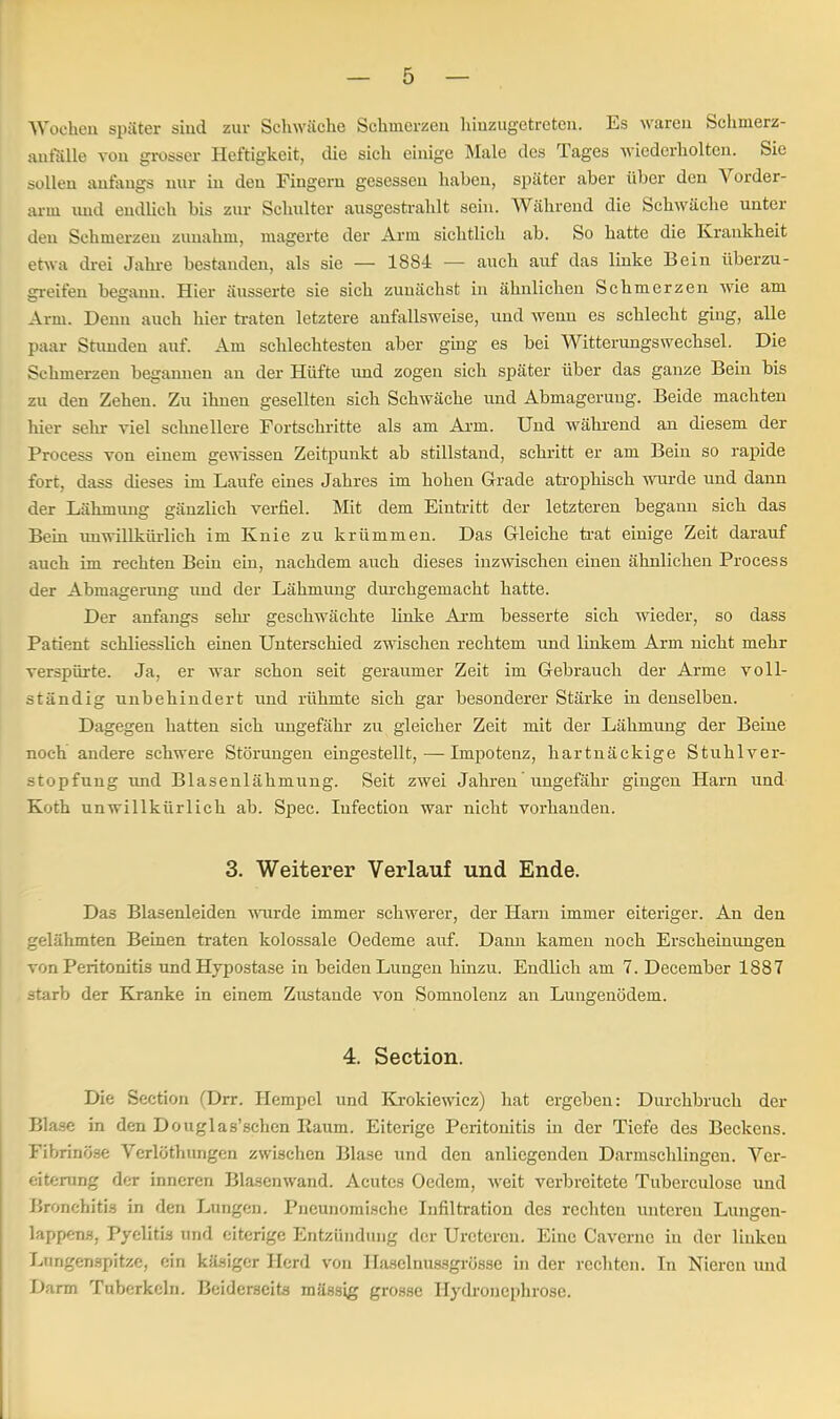 Wochen später sind zur Schwäche Schmerzen hinzugetreten. Es waren Schinerz- anfälle von grosser Heftigkeit, die sich einige Male des Tages wiederholten. Sie sollen anfangs nur in den Fingern gesessen haben, später aber über den Vorder- arm und endlich bis zur Schulter ausgestrahlt sein. Während die Schwäche unter den Schmerzen zunahm, magerte der Arm sichtlich ab. So hatte die Krankheit etwa drei Jahre bestanden, als sie — 1884 — auch auf das linke Bein überzu- greifen begann. Hier äusserte sie sich zunächst in ähnlichen Schmerzen wie am Arm. Denn auch hier traten letztere anfallsweise, und wenn es schlecht ging, alle paar Stunden auf. Am schlechtesten aber ging es bei Witterungswechsel. Die Schmerzen begannen an der Hüfte und zogen sich später über das ganze Bein bis zu den Zehen. Zu ihuen gesellten sich Schwäche und Abmagerung. Beide machten hier sehr viel schnellere Fortschritte als am Arm. Und während an diesem der Process von einem gewissen Zeitpunkt ab stillstand, sehritt er am Bein so rapide fort, dass dieses im Laufe eines Jahres im hohen Gerade atrophisch wurde und dann der Lähmung gänzlich verfiel. Mit dem Eintritt der letzteren begann sich das Bein unwillkürlich im Knie zu krümmen. Das Gleiche trat einige Zeit darauf auch im rechten Bein ein, nachdem auch dieses inzwischen einen ähnlichen Process der Abmagerimg und der Lähmung durchgemacht hatte. Der anfangs sehr geschwächte linke Arm besserte sich wieder, so dass Patient schliesslich einen Unterschied zwischen rechtem und linkem Arm nicht mehr verspürte. Ja, er war schon seit geraumer Zeit im Gebrauch der Arme voll- ständig unbehindert und rühmte sich gar besonderer Stärke in denselben. Dagegen hatten sich ungefähr zu gleicher Zeit mit der Lähmung der Beiue noch andere schwere Störungen eingestellt,—Impotenz, hartnäckige Stuhlver- stopfung und Blasenlähmung. Seit zwei Jahren' ungefähr gingen Harn und Koth unwillkürlich ab. Spec. Iufection war nicht vorhanden. 3. Weiterer Verlauf und Ende. Das Blasenleiden wurde immer schwerer, der Harn immer eiteriger. An den gelähmten Beinen traten kolossale Oedeme auf. Danu kamen noch Erscheinungen von Peritonitis und Hypostase in beiden Lungen hinzu. Endlich am 7. December 1887 starb der Kranke in einem Zustande von Somnolenz an Lungenödem. 4. Section. Die Section (Drr. Hempel und Krokiewicz) hat ergeben: Durchbruch der Blase in den Douglas'schen Kaum. Eiterige Peritonitis in der Tiefe des Beckens. Fibrinöse Verlöthungen zwischen Blase und den anliegenden Darmschlingcn. Ver- eiterung der inneren Blasenwand. Acutes Oedem, weit verbreitete Tuberculose und Bronchitis in den Lungen. Pneunomischc Infiltration des rechten unteren Lungen- lappens, Pyelitis und eiterige Entzündung der Urctcren. Eine Cavcrnc in der linken Lnngenspitze, ein käsiger Herd von Haselnussgrösse in der rechten. In Nieren und Dann Tuberkeln. Beiderseits massig grosse Hydronephrose.