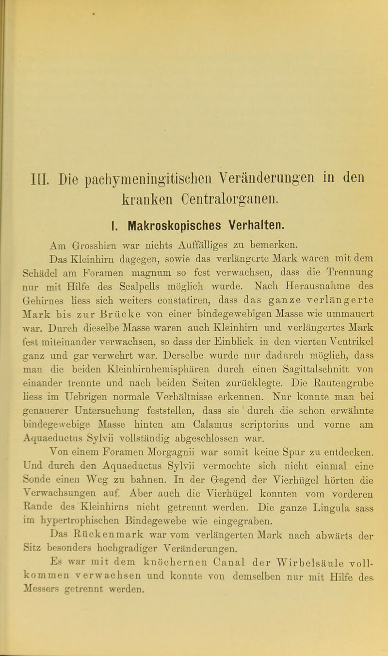 III. Die pachymeningitischen Veränderungen in den kranken Centraiorganen. I. Makroskopisches Verhalten. Am Grosshirn war nichts Auffälliges zu bemerken. Das Kleinhirn dagegen, sowie das verlängerte Mark waren mit dem Schädel am Foramen magnum so fest verwachsen, dass die Trennung nur mit Hilfe des Scalpells möglich wurde. Nach Herausnahme des Gehirnes liess sich weiters constatiren, dass das ganze verlängerte Mark bis zur Brücke von einer bindegewebigen Masse wie ummauert war. Durch dieselbe Masse waren auch Kleinhirn und verlängertes Mark fest miteinander verwachsen, so dass der Einblick in den vierten Ventrikel ganz und gar verwehrt war. Derselbe wurde nur dadurch möglich, dass man die beiden Kleinhirnhemisphären durch einen Sagittalschnitt von einander trennte und nach beiden Seiten zurücklegte. Die Rautengrube liess im Uebrigen normale Verhältnisse erkennen. Nur konnte man bei genauerer Untersuchung feststellen, dass sie durch die schon erwähnte bindegewebige Masse hinten am Calamus scriptorius und vorne am Aquaeductus Sylvii vollständig abgeschlossen war. Von einem Foramen Morgagnii war somit keine Spur zu entdecken. Und durch den Aquaeductus Sylvii vermochte sich nicht einmal eine Sonde einen Weg zu bahnen. In der Gegend der Vierhügel hörten die Verwachsungen auf. Aber auch die Vierhügel konnten vom vorderen Rande des Kleinhirns nicht getrennt werden. Die ganze Lingula sass im hypertrophischen Bindegewebe wie eingegraben. Das Rückenmark war vom verlängerten Mark nach abwärts der Sitz besonders hochgradiger Veränderungen. Es war mit dem knöchernen Canal der Wirbelsäule voll- kommen verwachsen und konnte von demselben nur mit Hilfe des. Messers getrennt werden.