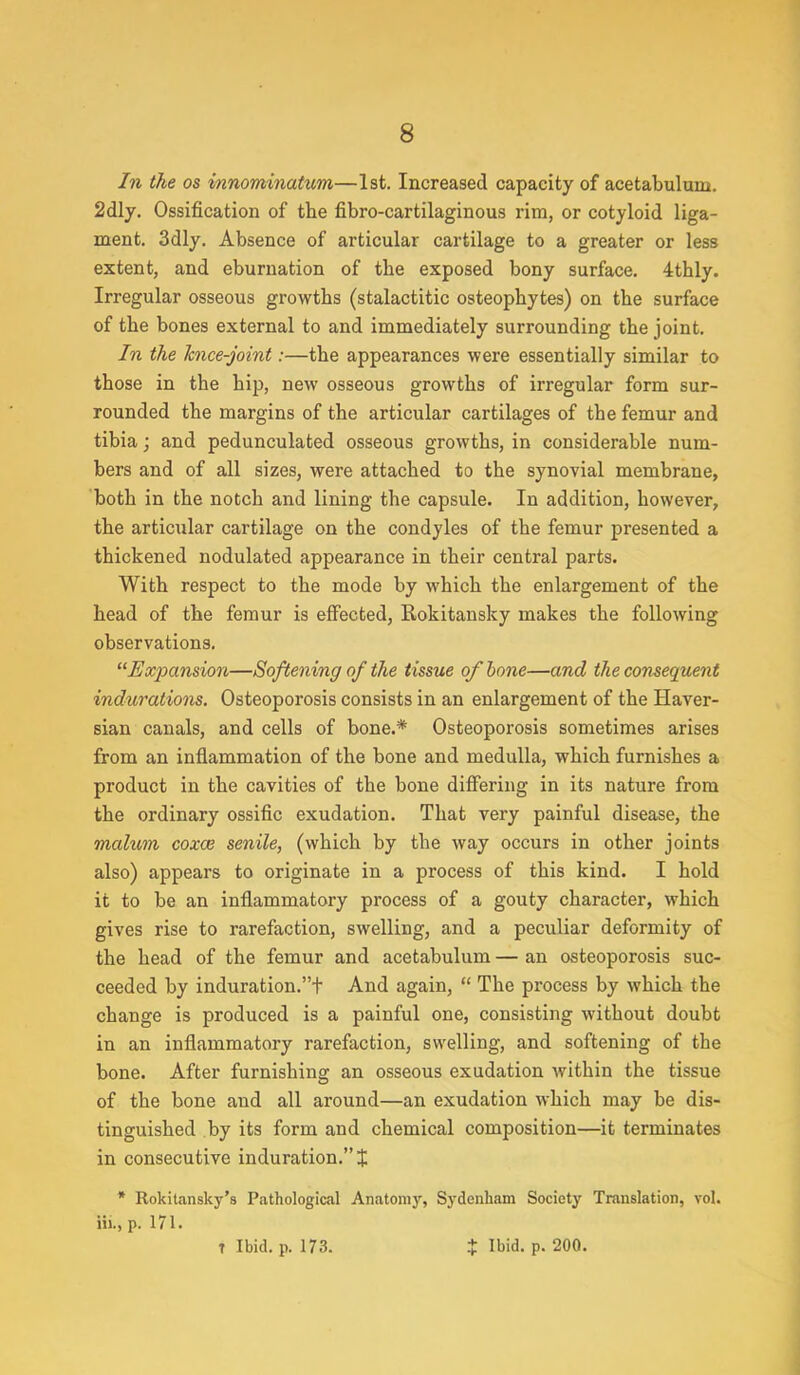 In the os innominatum—1st. Increased capacity of acetabulum. 2dly. Ossification of the fibro-cartilaginous rim, or cotyloid liga- ment. 3dly. Absence of articular cartilage to a greater or less extent, and eburnation of the exposed bony surface. 4thly. Irregular osseous growths (stalactitic osteophytes) on the surface of the bones external to and immediately surrounding the joint. In the knee-joint:—the appearances were essentially similar to those in the hip, new osseous growths of irregular form sur- rounded the margins of the articular cartilages of the femur and tibia; and pedunculated osseous growths, in considerable num- bers and of all sizes, were attached to the synovial membrane, both in the notch and lining the capsule. In addition, however, the articular cartilage on the condyles of the femur presented a thickened nodulated appearance in their central parts. With respect to the mode by which the enlargement of the head of the femur is effected, Eokitansky makes the following observations. Expansion—Softening of the tissue of bone—and the consequent indurations. Osteoporosis consists in an enlargement of the Haver- sian canals, and cells of bone.* Osteoporosis sometimes arises from an inflammation of the bone and medulla, which furnishes a product in the cavities of the bone differing in its nature from the ordinary ossific exudation. That very painful disease, the malum coxa? senile, (which by the way occurs in other joints also) appears to originate in a process of this kind. I hold it to be an inflammatory process of a gouty character, which gives rise to rarefaction, swelling, and a peculiar deformity of the head of the femur and acetabulum — an osteoporosis suc- ceeded by induration.t And again,  The process by which the change is produced is a painful one, consisting without doubt in an inflammatory rarefaction, swelling, and softening of the bone. After furnishing an osseous exudation within the tissue of the bone and all around—an exudation which may be dis- tinguished by its form and chemical composition—it terminates in consecutive induration. % * Rokitansky's Pathological Anatomy, Sydenham Society Translation, vol. Hi., p. 171. T Ibid. p. 173. t Ibid. p. 200.