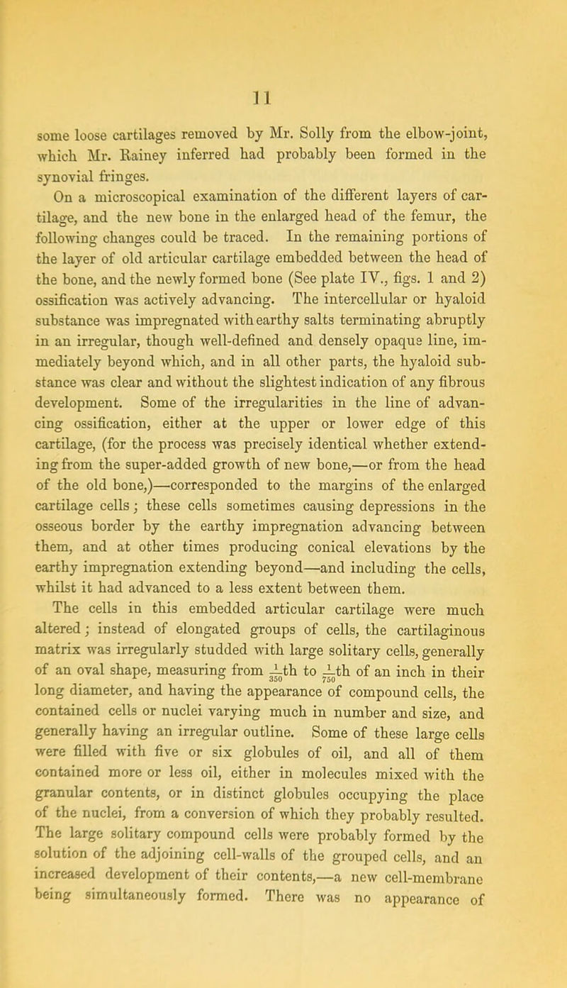 n some loose cartilages removed by Mr. Solly from the elbow-joint, which Mr. Rainey inferred had probably been formed in the synovial fringes. On a microscopical examination of the different layers of car- tilage, and the new bone in the enlarged head of the femur, the following changes could be traced. In the remaining portions of the layer of old articular cartilage embedded between the head of the bone, and the newly formed bone (See plate IV., figs. 1 and 2) ossification was actively advancing. The intercellular or hyaloid substance was impregnated with earthy salts terminating abruptly in an irregular, though well-defined and densely opaque line, im- mediately beyond which, and in all other parts, the hyaloid sub- stance was clear and without the slightest indication of any fibrous development. Some of the irregularities in the line of advan- cing ossification, either at the upper or lower edge of this cartilage, (for the process was precisely identical whether extend- ing from the super-added growth of new bone,—or from the head of the old bone,)—corresponded to the margins of the enlarged cartilage cells; these cells sometimes causing depressions in the osseous border by the earthy impregnation advancing between them, and at other times producing conical elevations by the earthy impregnation extending beyond—and including the cells, whilst it had advanced to a less extent between them. The cells in this embedded articular cartilage were much altered; instead of elongated groups of cells, the cartilaginous matrix was irregularly studded with large solitary cells, generally of an oval shape, measuring from jLth to ith of an inch in their long diameter, and having the appearance of compound cells, the contained cells or nuclei varying much in number and size, and generally having an irregular outline. Some of these large cells were filled with five or six globules of oil, and all of them contained more or less oil, either in molecules mixed with the granular contents, or in distinct globules occupying the place of the nuclei, from a conversion of which they probably resulted. The large solitary compound cells were probably formed by the solution of the adjoining cell-walls of the grouped cells, and an increased development of their contents,—a new cell-membrane being simultaneously formed. There was no appearance of